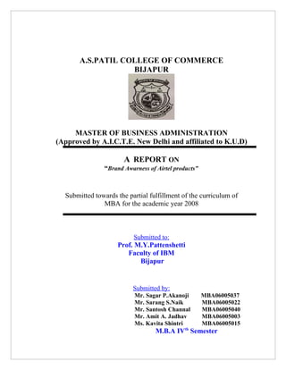 A.S.PATIL COLLEGE OF COMMERCE
                   BIJAPUR




     MASTER OF BUSINESS ADMINISTRATION
(Approved by A.I.C.T.E. New Delhi and affiliated to K.U.D)

                       A REPORT ON
                “Brand Awarness of Airtel products”


  Submitted towards the partial fulfillment of the curriculum of
               MBA for the academic year 2008



                          Submitted to:
                    Prof. M.Y.Pattenshetti
                       Faculty of IBM
                           Bijapur


                          Submitted by:
                           Mr. Sagar P.Akanoji        MBA06005037
                           Mr. Sarang S.Naik          MBA06005022
                           Mr. Santosh Channal        MBA06005040
                           Mr. Amit A. Jadhav         MBA06005003
                           Ms. Kavita Shintri         MBA06005015
                                   M.B.A IVth Semester
 