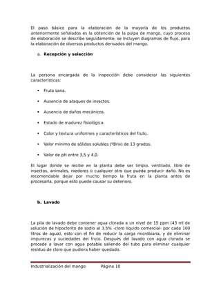 El paso básico para la elaboración de la mayoría de los productos
anteriormente señalados es la obtención de la pulpa de mango, cuyo proceso
de elaboración se describe seguidamente; se incluyen diagramas de flujo, para
la elaboración de diversos productos derivados del mango.
a. Recepción y selección
La persona encargada de la inspección debe considerar las siguientes
características:
 Fruta sana.
 Ausencia de ataques de insectos.
 Ausencia de daños mecánicos.
 Estado de madurez fisiológica.
 Color y textura uniformes y característicos del fruto.
 Valor mínimo de sólidos solubles (ºBrix) de 13 grados.
 Valor de pH entre 3,5 y 4,0.
El lugar donde se recibe en la planta debe ser limpio, ventilado, libre de
insectos, animales, roedores o cualquier otro que pueda producir daño. No es
recomendable dejar por mucho tiempo la fruta en la planta antes de
procesarla, porque esto puede causar su deterioro.
b. Lavado
La pila de lavado debe contener agua clorada a un nivel de 15 ppm (43 ml de
solución de hipoclorito de sodio al 3.5% -cloro líquido comercial- por cada 100
litros de agua), esto con el fin de reducir la carga microbiana, y de eliminar
impurezas y suciedades del fruto. Después del lavado con agua clorada se
procede a lavar con agua potable saliendo del tubo para eliminar cualquier
residuo de cloro que pudiera haber quedado.
Industrialización del mango Página 10
 