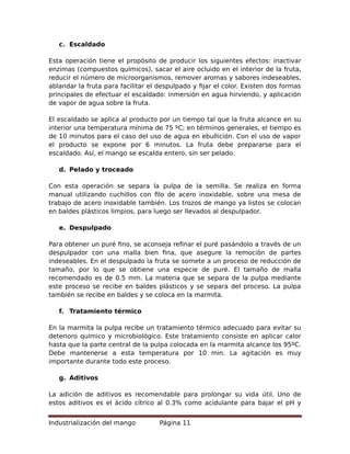 c. Escaldado
Esta operación tiene el propósito de producir los siguientes efectos: inactivar
enzimas (compuestos químicos), sacar el aire ocluido en el interior de la fruta,
reducir el número de microorganismos, remover aromas y sabores indeseables,
ablandar la fruta para facilitar el despulpado y fijar el color. Existen dos formas
principales de efectuar el escaldado: inmersión en agua hirviendo, y aplicación
de vapor de agua sobre la fruta.
El escaldado se aplica al producto por un tiempo tal que la fruta alcance en su
interior una temperatura mínima de 75 ºC; en términos generales, el tiempo es
de 10 minutos para el caso del uso de agua en ebullición. Con el uso de vapor
el producto se expone por 6 minutos. La fruta debe prepararse para el
escaldado. Así, el mango se escalda entero, sin ser pelado.
d. Pelado y troceado
Con esta operación se separa la pulpa de la semilla. Se realiza en forma
manual utilizando cuchillos con filo de acero inoxidable, sobre una mesa de
trabajo de acero inoxidable también. Los trozos de mango ya listos se colocan
en baldes plásticos limpios, para luego ser llevados al despulpador.
e. Despulpado
Para obtener un puré fino, se aconseja refinar el puré pasándolo a través de un
despulpador con una malla bien fina, que asegure la remoción de partes
indeseables. En el despulpado la fruta se somete a un proceso de reducción de
tamaño, por lo que se obtiene una especie de puré. El tamaño de malla
recomendado es de 0.5 mm. La materia que se separa de la pulpa mediante
este proceso se recibe en baldes plásticos y se separa del proceso. La pulpa
también se recibe en baldes y se coloca en la marmita.
f. Tratamiento térmico
En la marmita la pulpa recibe un tratamiento térmico adecuado para evitar su
deterioro químico y microbiológico. Este tratamiento consiste en aplicar calor
hasta que la parte central de la pulpa colocada en la marmita alcance los 95ºC.
Debe mantenerse a esta temperatura por 10 min. La agitación es muy
importante durante todo este proceso.
g. Aditivos
La adición de aditivos es recomendable para prolongar su vida útil. Uno de
estos aditivos es el ácido cítrico al 0.3% como acidulante para bajar el pH y
Industrialización del mango Página 11
 
