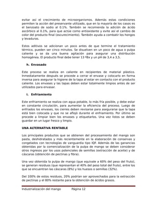 evitar así el crecimiento de microorganismos. Además estas condiciones
permiten la acción del preservante utilizado, que en la mayoría de los casos es
el benzoato de sodio al 0.1%. También se recomienda la adición de ácido
ascórbico al 0.1%, para que actúe como antioxidante y evite así el cambio de
color del producto final (oscurecimiento). También ayuda a combatir los hongos
y levaduras.
Estos aditivos se adicionan un poco antes de que termine el tratamiento
térmico, pueden ser cinco minutos. Se disuelven en un poco de agua o pulpa
caliente y se da una buena agitación para asegurar una distribución
homogénea. El producto final debe tener 13 ºBx y un pH de 3,4 a 3,5.
h. Envasado
Este proceso se realiza en caliente en recipientes de material plástico.
Inmediatamente después se procede a cerrar el envase y colocarlo en forma
inversa para asegurar la higiene de la tapa al estar en contacto con el producto
caliente. Los envases y las tapas deben estar totalmente limpios antes de ser
utilizados para envasar.
i. Enfriamiento
Este enfriamiento se realiza con agua potable, lo más fría posible, y debe estar
en constante circulación, para aumentar la eficiencia del proceso. Luego de
enfriados los envases, los cierres deben revisarse para asegurarse que la tapa
está bien colocada y que no se aflojó durante el enfriamiento. Por último se
procede a limpiar bien los envases y etiquetarlos. Una vez listos se deben
guardar en un lugar fresco y limpio.
UNA ALTERNATIVA RENTABLE
Los principales productos que se obtienen del procesamiento del mango son
pasta, deshidratados y más recientemente en la elaboración de conservas y
congelados con tecnologías de vanguardia tipo IQF. Además de las ganancias
obtenidas por la comercialización de la pulpa de mango se deben considerar
otros ingresos por los usos potenciales de semillas (extracción de aceite) y de
cáscaras (obtención de pectinas y fibra).
Una vez obtenida la pulpa de mango (que equivale a 60% del peso del fruto),
se generan residuos (que representan el 40% del peso total del fruto), entre los
que se encuentran las cáscaras (8%) y los huesos o semillas (32%).
Del 100% de estos residuos, 20% podrían ser aprovechados para la extracción
de pectinas y el 80% restante para la obtención de ácidos grasos.
Industrialización del mango Página 12
 