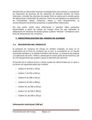 Actualmente se desarrollan diversas investigaciones para extraer y caracterizar
las fracciones de pectinas de los desechos de diversas fuentes de frutas
tropicales, incluidas las cáscaras de mango. Esto se realiza por la amplia gama
de aplicaciones industriales de pectinas, entre las que destacan la elaboración
de mermeladas, jaleas, conservas, salsas y, más recientemente, la
comercialización de diversos productos o suplementos medicinales.
Por otra parte, existe poca información o estudios sobre productos
desarrollados a partir de huesos de mango, entre los que sobresale la
elaboración de extractos de ácidos grasos o pastas “oleosas” (‘aceitosas’) para
fines de alimentación de rumiantes.
7. INDUSTRIALIZACION DEL MANGO EN ALMIBAR
7.1. DESCRIPCIÓN DEL PRODUCTO
El producto de conserva de mango en almíbar enlatado, se basa en el
aislamiento de la fruta en contacto con el aire, al sumergirlas en un líquido
azucarado (almíbar) y el sellado hermético del envase. La ausencia de oxígeno
y la aplicación de calor, inhiben y destruyen la mayor parte de las enzimas y de
los microorganismos que pueden causar el deterioro del alimento.
El tamaño de la materia prima a utilizar puede ser determinado por su peso y
se tienen los siguientes pesos por calibres:
o Calibre 6: de 630 a 720 gr.
o Calibre 7: de 555 a 620 gr.
o Calibre 8: de 488 a 555 gr.
o Calibre 9: de 425 a 488 gr.
o Calibre 10: de 380 a 425 gr.
o Calibre 12: de 320 a 380 gr.
o Calibre 14: de 280 a 320 gr.
Información nutricional (100 gr)
Industrialización del mango Página 13
 