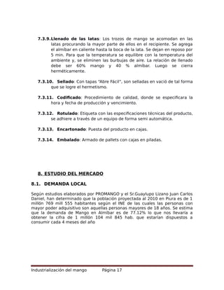 7.3.9.Llenado de las latas: Los trozos de mango se acomodan en las
latas procurando la mayor parte de ellos en el recipiente. Se agrega
el almíbar en caliente hasta la boca de la lata. Se dejan en reposo por
5 min. Para que la temperatura se equilibre con la temperatura del
ambiente y, se eliminen las burbujas de aire. La relación de llenado
debe ser 60% mango y 40 % almíbar. Luego se cierra
herméticamente.
7.3.10. Sellado: Con tapas “Abre Fácil”, son selladas en vació de tal forma
que se logre el hermetismo.
7.3.11. Codificado: Procedimiento de calidad, donde se especificara la
hora y fecha de producción y vencimiento.
7.3.12. Rotulado: Etiqueta con las especificaciones técnicas del producto,
se adhiere a través de un equipo de forma semi automática.
7.3.13. Encartonado: Puesta del producto en cajas.
7.3.14. Embalado: Armado de pallets con cajas en piladas.
8. ESTUDIO DEL MERCADO
8.1. DEMANDA LOCAL
Según estudios elaborados por PROMANGO y el Sr.Guaylupo Lizano Juan Carlos
Daniel, han determinado que la población proyectada al 2010 en Piura es de 1
millón 769 mill 555 habitantes según el INE de las cuales las personas con
mayor poder adquisitivo son aquellas personas mayores de 18 años. Se estima
que la demanda de Mango en Almíbar es de 77.12% lo que nos llevaría a
obtener la cifra de 1 millón 104 mil 845 hab. que estarían dispuestos a
consumir cada 4 meses del año
Industrialización del mango Página 17
 
