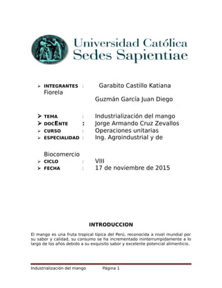  INTEGRANTES : Garabito Castillo Katiana
Fiorela
Guzmán García Juan Diego
 TEMA : Industrialización del mango
 DOCENTE : Jorge Armando Cruz Zevallos
 CURSO : Operaciones unitarias
 ESPECIALIDAD : Ing. Agroindustrial y de
Biocomercio
 CICLO : VIII
 FECHA : 17 de noviembre de 2015
INTRODUCCION
El mango es una fruta tropical típica del Perú, reconocida a nivel mundial por
su sabor y calidad, su consumo se ha incrementado ininterrumpidamente a lo
largo de los años debido a su exquisito sabor y excelente potencial alimenticio.
Industrialización del mango Página 1
 