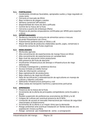 9.1. FORTALEZAS:
 Condiciones climáticas favorables, apropiados suelos y riego regulado en
costa norte
 Cercanía al mercado de EEUU
 Baja incidencia de plagas y pestes
 Ventana comercial (off-season)
 Disponibilidad de mano de obra calificada
 Control de la mosca de la fruta
 Cercanía a puerto de embarque (Paita)
 Presencia de plantas empacadoras certificadas por APHIS para exportar
a EEUU
9.2. OPORTUNIDADES
 Tendencia creciente al consumo de alimentos sanos e inocuos
 Acuerdo Fitosanitario con China
 Tratamientos preferenciales en EEUU y UE
 Mayor demanda de productos elaborados (purés, jugos, conservas) o
Creciente consumo de frutas orgánicas
9.3. DEBILIDADES
 Minifundio agrícola
 Alta concentración de exportaciones de mango fresco en EEUU
 Alta concentración de exportaciones en variedad Kent
 Bajo nivel de asociación entre productores
 Alta presencia de fruta de descarte
 Insuficiente infraestructura de drenaje e infraestructura de riego
deteriorada
 Limitada investigación y asistencia técnica
 Acceso limitado al crédito formal
 Falta de información comercial
 Baja capitalización de productores
 Baja cobertura de riego tecnificado
 Falta de tecnificación y estandarización de agricultores en manejo de
cultivos y labores culturales
 Deficiente infraestructura portuaria y vial
 Altos costos de transporte marítimo y operaciones portuarias
9.4. AMENAZAS
 Presencia de la mosca de la fruta
 Incremento de la oferta de principales competidores como Ecuador y
Brasil
 Posible suspensión de preferencias arancelarias de EEUU y la UE
 Colapso de cultivos por eventual presencia de El Niño
 Limitación de acceso al mercado internacional por motivos de seguridad
relacionados al bioterrorismo
 Incremento de la oferta a un mayor ritmo que la demanda
 Riesgo ambiental ante eventual instalación en Tambo Grande de una
explotación minera aurífera
 Riesgo comercial por modalidad de venta a consignación
Industrialización del mango Página 19
 