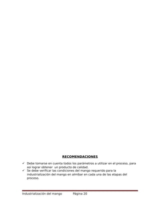 RECOMENDACIONES
 Debe tomarse en cuenta todos los parámetros a utilizar en el proceso, para
así lograr obtener un producto de calidad.
 Se debe verificar las condiciones del mango requerido para la
industrialización del mango en almíbar en cada una de las etapas del
proceso.
Industrialización del mango Página 20
 
