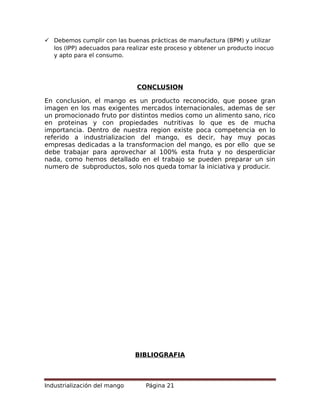  Debemos cumplir con las buenas prácticas de manufactura (BPM) y utilizar
los (IPP) adecuados para realizar este proceso y obtener un producto inocuo
y apto para el consumo.
CONCLUSION
En conclusion, el mango es un producto reconocido, que posee gran
imagen en los mas exigentes mercados internacionales, ademas de ser
un promocionado fruto por distintos medios como un alimento sano, rico
en proteinas y con propiedades nutritivas lo que es de mucha
importancia. Dentro de nuestra region existe poca competencia en lo
referido a industrializacion del mango, es decir, hay muy pocas
empresas dedicadas a la transformacion del mango, es por ello que se
debe trabajar para aprovechar al 100% esta fruta y no desperdiciar
nada, como hemos detallado en el trabajo se pueden preparar un sin
numero de subproductos, solo nos queda tomar la iniciativa y producir.
BIBLIOGRAFIA
Industrialización del mango Página 21
 