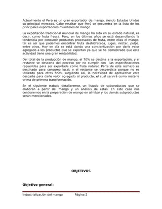 Actualmente el Perú es un gran exportador de mango, siendo Estados Unidos
su principal mercado. Cabe resaltar que Perú se encuentra en la lista de los
principales exportadores mundiales de mango.
La exportación tradicional mundial de mango ha sido en su estado natural, es
decir, como fruta fresca. Pero, en los últimos años se está desarrollando la
tendencia por consumir productos procesados de fruta, entre ellas el mango,
tal es así que podemos encontrar fruta deshidratada, jugos, néctar, pulpa,
entre otros. Hoy en día se está dando una concientización por darle valor
agregado a los productos que se exportan ya que se ha demostrado que esta
actividad tiene una gran rentabilidad.
Del total de la producción de mango, el 70% se destina a la exportación, y el
restante se descarta del proceso por no cumplir con las especificaciones
requeridas para ser exportada como fruta natural; Parte de este rechazo es
destinado para consumo local; y el restante se desperdicia porque no es
utilizado para otros fines, surgiendo así, la necesidad de aprovechar este
descarte para darle valor agregado al producto, el cual servirá como materia
prima de primera transformación.
En el siguiente trabajo detallaremos un listado de subproductos que se
elaboran a partir del mango y un análisis de estas. En este caso nos
centraremos en la preparación de mango en almíbar y los demás subproductos
serán mencionados.
OBJETIVOS
Objetivo general:
Industrialización del mango Página 2
 