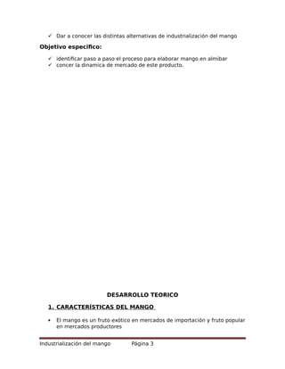  Dar a conocer las distintas alternativas de industrialización del mango
Objetivo especifico:
 identificar paso a paso el proceso para elaborar mango en almibar
 concer la dinamica de mercado de este producto.
DESARROLLO TEORICO
1. CARACTERÍSTICAS DEL MANGO
 El mango es un fruto exótico en mercados de importación y fruto popular
en mercados productores
Industrialización del mango Página 3
 