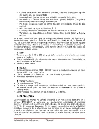  Cultivo permanente con cosechas anuales, con una producción a partir
del cuarto año de trasplantado
 Los árboles de mango tienen una vida útil promedio de 30 años
 Pertenece a la familia de las anacardiáceas, género Mangífera, originaria
de la India y del archipiélago Indo-Malayo
 Producido en zonas bajas de clima tropical o subtropical (más de 100
países)
 Alto contenido de agua y vitaminas A y C
 Cultivo permanente cosechado en Perú de noviembre a febrero
 Variedades de exportación en Perú: Haden, Kent, Davis Haden y Tommy
Atkyns
En el Perú se cultivan dos tipos de mango: las plantas francas (no injertadas y
poliembriónicas), como el Criollo de Chulucanas, el Chato de Ica, el Rosado de
Ica, las cuales son orientadas principalmente a la producción de pulpa y jugos
concentrados y exportados a Europa; y las variedades mejoradas (injertadas y
monoembriónicas), como Haden, Kent, Tommy Atkins y Edward, las cuales se
exportan en estado fresco.
 Kent
 Tamaño grande (500 a 800 g) y de color amarillo anaranjado con chapa
rojiza a la madurez
 Forma ovalada orbicular, de agradable sabor, jugoso de poca fibrosidad y de
alto contenido de azúcares
 Variedad semi-tardía
 Haden
 Tamaño medio a grande (380 – 700 g) y que a la madurez adquiere un color
rojo-amarillo, con chapa rojiza
 Forma ovalada, de pulpa firme y de color y sabor agradables
 Variedad de media estación
 Tommy Atkins
 De tamaño grande (600 g)
 De forma oblonga, oval, resistente a daños mecánicos y con mayor período
de conservación, pero no tiene las mejores características en cuanto a
sabor y aroma
 Es la variedad más común en los mercados y es tardía.
2. PRODUCCIÓN
La producción de mango ha venido creciendo a un ritmo anual del 9,5% en el
período 1990-2002, al aumentar las plantaciones orientadas al mercado
externo y elevarse el rendimiento promedio por ha a una tasa promedio anual
de 2,9%. Sin embargo, la producción de mango esta sujeta a cierta volatilidad
debido al problema de la alternancia, que consiste en un patrón productivo por
el cual el rendimiento cae después de campañas con gran producción por la
falta del uso de fertilizantes para recuperar el suelo después de una buena
cosecha.
Industrialización del mango Página 4
 