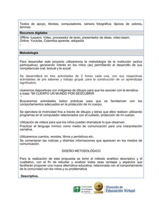 Textos de apoyo, libretas, computadores, cámara fotográfica, lápices de colores,
laminas
Recursos digitales
Offline: tuxpaint. Video, procesador de texto, presentador de ideas, video beam.
Online: Youtube, Colombia aprende, wikipedia
.
Metodología
Para desarrollar este proyecto utilizaremos la metodología de la institución (activa
participativa), generando interés en los niños (as) permitiendo el desarrollo de sus
competencias oral, textual y la social.
Se desarrollará en tres actividades de 2 horas cada una, con sus respectivas
actividades de pre saberes y trabajo grupal, para la construcción de un aprendizaje
significativo.
Usaremos diapositivas con imágenes de dibujos para que los asocien con la temática
a tratar “MI CUERPO UN MUNDO POR DESCUBRIR
“
Buscaremos actividades lúdico prácticas para que se familiaricen con los
comportamientos adecuados en la protección de mi cuerpo.
Se ejercitara la motricidad fina a través de dibujos y letras que ellos realicen utilizando
programas en el computador relacionados con el cuidado, protección de mi cuerpo.
Utilización de videos para que los niños puedan dramatizar lo que observan.
Practicar el lenguaje mímico como medio de comunicación para una interpretación
narrativa.
Utilizaremos cuentos, revistas, libros y periódicos etc.
Se comentaran las noticias y distintas informaciones que aparecen en los medios de
comunicación.
DISEÑO METODOLÓGICO
Para la realización de esta propuesta se tomó el método analítico descriptivo y el
cualitativo, con el fin de estudiar y analizar todas esas ventajas y aspectos que
facilitarán proponer una nueva alternativa educativa, relacionada con el comportamiento
de la comunidad con los niños y su problemática
Descriptiva.
 