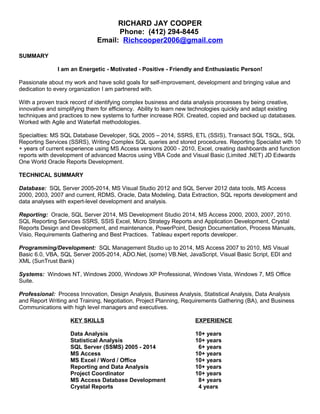 RICHARD JAY COOPER
Phone: (412) 294-8445
Email: Richcooper2006@gmail.com
SUMMARY
I am an Energetic - Motivated - Positive - Friendly and Enthusiastic Person!
Passionate about my work and have solid goals for self-improvement, development and bringing value and
dedication to every organization I am partnered with.
With a proven track record of identifying complex business and data analysis processes by being creative,
innovative and simplifying them for efficiency. Ability to learn new technologies quickly and adapt existing
techniques and practices to new systems to further increase ROI. Created, copied and backed up databases.
Worked with Agile and Waterfall methodologies.
Specialties: MS SQL Database Developer, SQL 2005 – 2014, SSRS, ETL (SSIS), Transact SQL TSQL, SQL
Reporting Services (SSRS), Writing Complex SQL queries and stored procedures. Reporting Specialist with 10
+ years of current experience using MS Access versions 2000 - 2010, Excel, creating dashboards and function
reports with development of advanced Macros using VBA Code and Visual Basic (Limited .NET) JD Edwards
One World Oracle Reports Development.
TECHNICAL SUMMARY
Database: SQL Server 2005-2014, MS Visual Studio 2012 and SQL Server 2012 data tools, MS Access
2000, 2003, 2007 and current, RDMS, Oracle, Data Modeling, Data Extraction, SQL reports development and
data analyses with expert-level development and analysis.
Reporting: Oracle, SQL Server 2014, MS Development Studio 2014, MS Access 2000, 2003, 2007, 2010.
SQL Reporting Services SSRS, SSIS Excel, Micro Strategy Reports and Application Development, Crystal
Reports Design and Development, and maintenance, PowerPoint, Design Documentation, Process Manuals,
Visio, Requirements Gathering and Best Practices. Tableau expert reports developer.
Programming/Development: SQL Management Studio up to 2014, MS Access 2007 to 2010, MS Visual
Basic 6.0, VBA, SQL Server 2005-2014, ADO.Net, (some) VB.Net, JavaScript, Visual Basic Script, EDI and
XML (SunTrust Bank)
Systems: Windows NT, Windows 2000, Windows XP Professional, Windows Vista, Windows 7, MS Office
Suite.
Professional: Process Innovation, Design Analysis, Business Analysis, Statistical Analysis, Data Analysis
and Report Writing and Training, Negotiation, Project Planning, Requirements Gathering (BA), and Business
Communications with high level managers and executives.
KEY SKILLS
Data Analysis
Statistical Analysis
SQL Server (SSMS) 2005 - 2014
MS Access
MS Excel / Word / Office
Reporting and Data Analysis
Project Coordinator
MS Access Database Development
Crystal Reports
EXPERIENCE
10+ years
10+ years
6+ years
10+ years
10+ years
10+ years
10+ years
8+ years
4 years
 