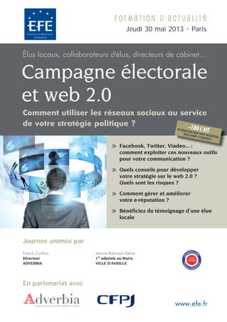 Formation d'actualité
                                      Jeudi 30 mai 2013 • Paris


Élus locaux, collaborateurs d'élus, directeurs de cabinet…

Campagne électorale
et web 2.0
Comment utiliser les réseaux sociaux au service
de votre stratégie politique ?            -10            DE RÉDU
                                                               CTION P
                                                                             0 e HT
                                                             REÇUE A OUR TOUTE INSC
                                                                    VANT LE          R
                                                                            22/03/20 IPTION
                                                                                    13

                                  Facebook, Twitter, Viadeo... :
                                                       adeo...
                                  comment exploiter ces nouveaux outils
                                  pour votre communication ?

                                  Quels conseils pour développer
                                  votre stratégie sur le web 2.0 ?
                                  Quels sont les risques ?

                                  Comment gérer et améliorer
                                  votre e-réputation ?

                                  Bénéficiez du témoignage d’une élue
                                  locale



Journée animée par
                                                                     ISME AG
Franck Confino        Jeanne Robinson-Behre                        AN       RÉ
                                                               G
                                                             OR




                                                                             É




                       re
Directeur             1 adjointe au Maire                            ÉLUS
                                                                    LOCAUX
ADVERBIA              VILLE D’AVRILLE
                                                             POU




                                                                             ON




                                                               RL
                                                                           TI




                                                                    A FORMA




En partenariat avec


                                                        www.efe.fr
 