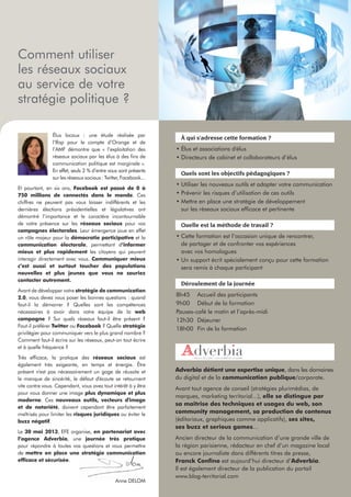 Comment utiliser
les réseaux sociaux
au service de votre
stratégie politique ?

                Élus locaux : une étude réalisée par
                                                                   À qui s'adresse cette formation ?
                l’Ifop pour le compte d’Orange et de
                l’AMF démontre que « l’exploitation des          • Élus et associations d'élus
                réseaux sociaux par les élus à des ﬁns de        • Directeurs de cabinet et collaborateurs d’élus
                communication politique est marginale ».
                En effet, seuls 2 % d’entre vous sont présents
                                                                   Quels sont les objectifs pédagogiques ?
                sur les réseaux sociaux : Twitter, Facebook...
                                                                 • Utiliser les nouveaux outils et adapter votre communication
Et pourtant, en six ans, Facebook est passé de 0 à
750 millions de connectés dans le monde. Ces                     • Prévenir les risques d’utilisation de ces outils
chiffres ne peuvent pas vous laisser indifférents et les         • Mettre en place une stratégie de développement
dernières élections présidentielles et législatives ont            sur les réseaux sociaux efﬁcace et pertinente
démontré l’importance et le caractère incontournable
de votre présence sur les réseaux sociaux pour vos                 Quelle est la méthode de travail ?
campagnes électorales. Leur émergence joue en effet
un rôle majeur pour la démocratie participative et la            • Cette formation est l’occasion unique de rencontrer,
communication électorale, permettant d’informer                    de partager et de confronter vos expériences
mieux et plus rapidement les citoyens qui peuvent                  avec vos homologues
interagir directement avec vous. Communiquer mieux               • Un support écrit spécialement conçu pour cette formation
c’est aussi et surtout toucher des populations                     sera remis à chaque participant
nouvelles et plus jeunes que vous ne sauriez
contacter autrement.
                                                                   Déroulement de la journée
Avant de développer votre stratégie de communication
2.0, vous devez vous poser les bonnes questions : quand
                                                                 8h45 Accueil des participants
faut-il la démarrer ? Quelles sont les compétences               9h00 Début de la formation
nécessaires à avoir dans votre équipe de la web                  Pauses-café le matin et l’après-midi
campagne ? Sur quels réseaux faut-il être présent ?              12h30 Déjeuner
Faut-il préférer Twitter ou Facebook ? Quelle stratégie
                                                                 18h00 Fin de la formation
privilégier pour communiquer vers le plus grand nombre ?
Comment faut-il écrire sur les réseaux, peut-on tout écrire
et à quelle fréquence ?
Très efﬁcace, la pratique des réseaux sociaux est
également très exigeante, en temps et énergie. Être
présent n'est pas nécessairement un gage de réussite et          Adverbia détient une expertise unique, dans les domaines
le manque de sincérité, le défaut d'écoute se retournent         du digital et de la communication publique/corporate.
vite contre vous. Cependant, vous avez tout intérêt à y être
                                                                 Avant tout agence de conseil (stratégies plurimédias, de
pour vous donner une image plus dynamique et plus
                                                                 marques, marketing territorial...), elle se distingue par
moderne. Ces nouveaux outils, vecteurs d'image
                                                                 sa maîtrise des techniques et usages du web, son
et de notoriété, doivent cependant être parfaitement
maîtrisés pour limiter les risques juridiques ou éviter le       community management, sa production de contenus
buzz négatif.                                                    (éditoriaux, graphiques comme applicatifs), ses sites,
                                                                 ses buzz et serious games…
Le 30 mai 2013, EFE organise, en partenariat avec
l’agence Adverbia, une journée très pratique                     Ancien directeur de la communication d’une grande ville de
pour répondre à toutes vos questions et vous permettre           la région parisienne, rédacteur en chef d’un magazine local
de mettre en place une stratégie communication                   ou encore journaliste dans différents titres de presse,
efﬁcace et sécurisée.                                            Franck Conﬁno est aujourd’hui directeur d’Adverbia.
                                                                 Il est également directeur de la publication du portail
                                                                 www.blog-territorial.com
                                               Anne DELOM
 