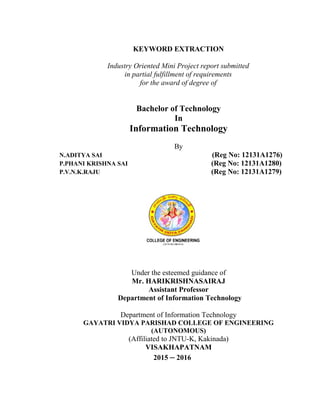KEYWORD EXTRACTION
Industry Oriented Mini Project report submitted
in partial fulfillment of requirements
for the award of degree of
Bachelor of Technology
In
Information Technology
By
N.ADITYA SAI (Reg No: 12131A1276)
P.PHANI KRISHNA SAI (Reg No: 12131A1280)
P.V.N.K.RAJU (Reg No: 12131A1279)
Under the esteemed guidance of
Mr. HARIKRISHNASAIRAJ
Assistant Professor
Department of Information Technology
Department of Information Technology
GAYATRI VIDYA PARISHAD COLLEGE OF ENGINEERING
(AUTONOMOUS)
(Affiliated to JNTU-K, Kakinada)
VISAKHAPATNAM
2015 – 2016
 