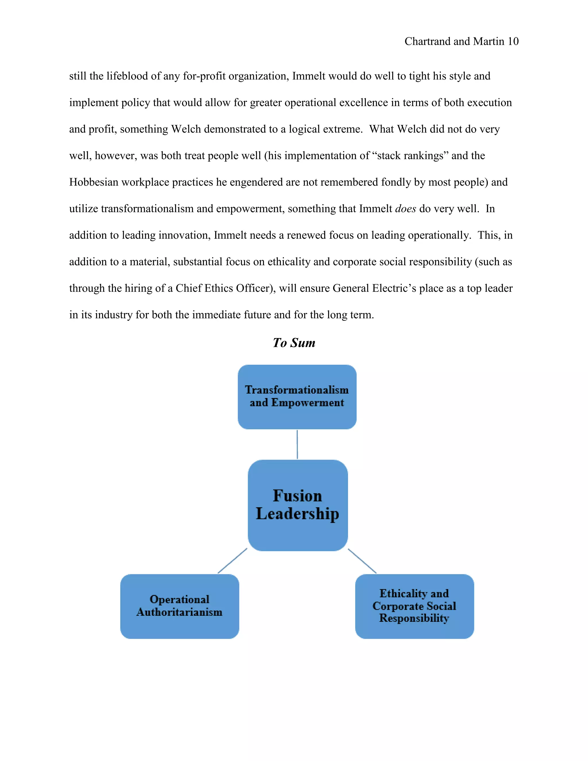 Chartrand and Martin 10
still the lifeblood of any for-profit organization, Immelt would do well to tight his style and
implement policy that would allow for greater operational excellence in terms of both execution
and profit, something Welch demonstrated to a logical extreme. What Welch did not do very
well, however, was both treat people well (his implementation of “stack rankings” and the
Hobbesian workplace practices he engendered are not remembered fondly by most people) and
utilize transformationalism and empowerment, something that Immelt does do very well. In
addition to leading innovation, Immelt needs a renewed focus on leading operationally. This, in
addition to a material, substantial focus on ethicality and corporate social responsibility (such as
through the hiring of a Chief Ethics Officer), will ensure General Electric’s place as a top leader
in its industry for both the immediate future and for the long term.
To Sum
 
