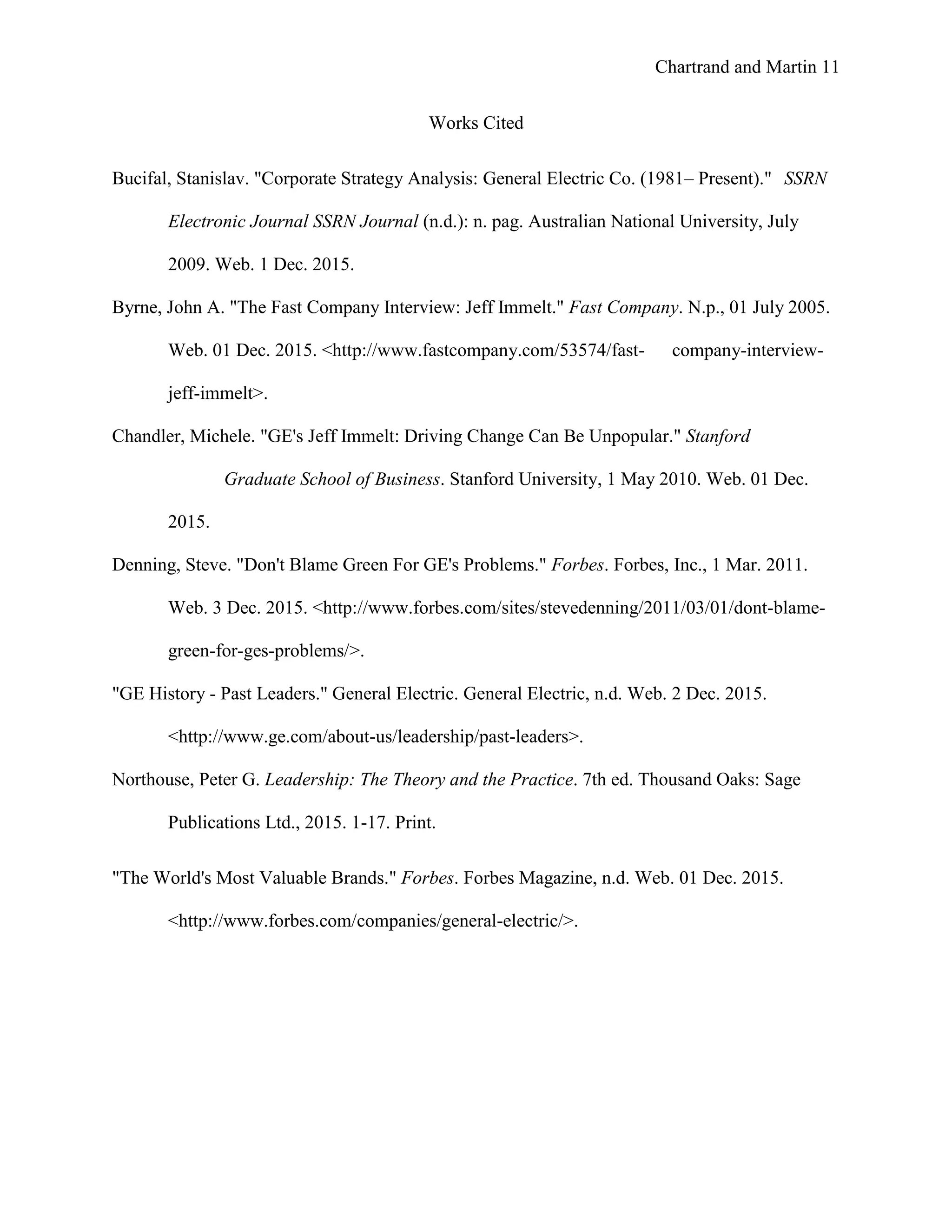 Chartrand and Martin 11
Works Cited
Bucifal, Stanislav. "Corporate Strategy Analysis: General Electric Co. (1981– Present)." SSRN
Electronic Journal SSRN Journal (n.d.): n. pag. Australian National University, July
2009. Web. 1 Dec. 2015.
Byrne, John A. "The Fast Company Interview: Jeff Immelt." Fast Company. N.p., 01 July 2005.
Web. 01 Dec. 2015. <http://www.fastcompany.com/53574/fast- company-interview-
jeff-immelt>.
Chandler, Michele. "GE's Jeff Immelt: Driving Change Can Be Unpopular." Stanford
Graduate School of Business. Stanford University, 1 May 2010. Web. 01 Dec.
2015.
Denning, Steve. "Don't Blame Green For GE's Problems." Forbes. Forbes, Inc., 1 Mar. 2011.
Web. 3 Dec. 2015. <http://www.forbes.com/sites/stevedenning/2011/03/01/dont-blame-
green-for-ges-problems/>.
"GE History - Past Leaders." General Electric. General Electric, n.d. Web. 2 Dec. 2015.
<http://www.ge.com/about-us/leadership/past-leaders>.
Northouse, Peter G. Leadership: The Theory and the Practice. 7th ed. Thousand Oaks: Sage
Publications Ltd., 2015. 1-17. Print.
"The World's Most Valuable Brands." Forbes. Forbes Magazine, n.d. Web. 01 Dec. 2015.
<http://www.forbes.com/companies/general-electric/>.
 