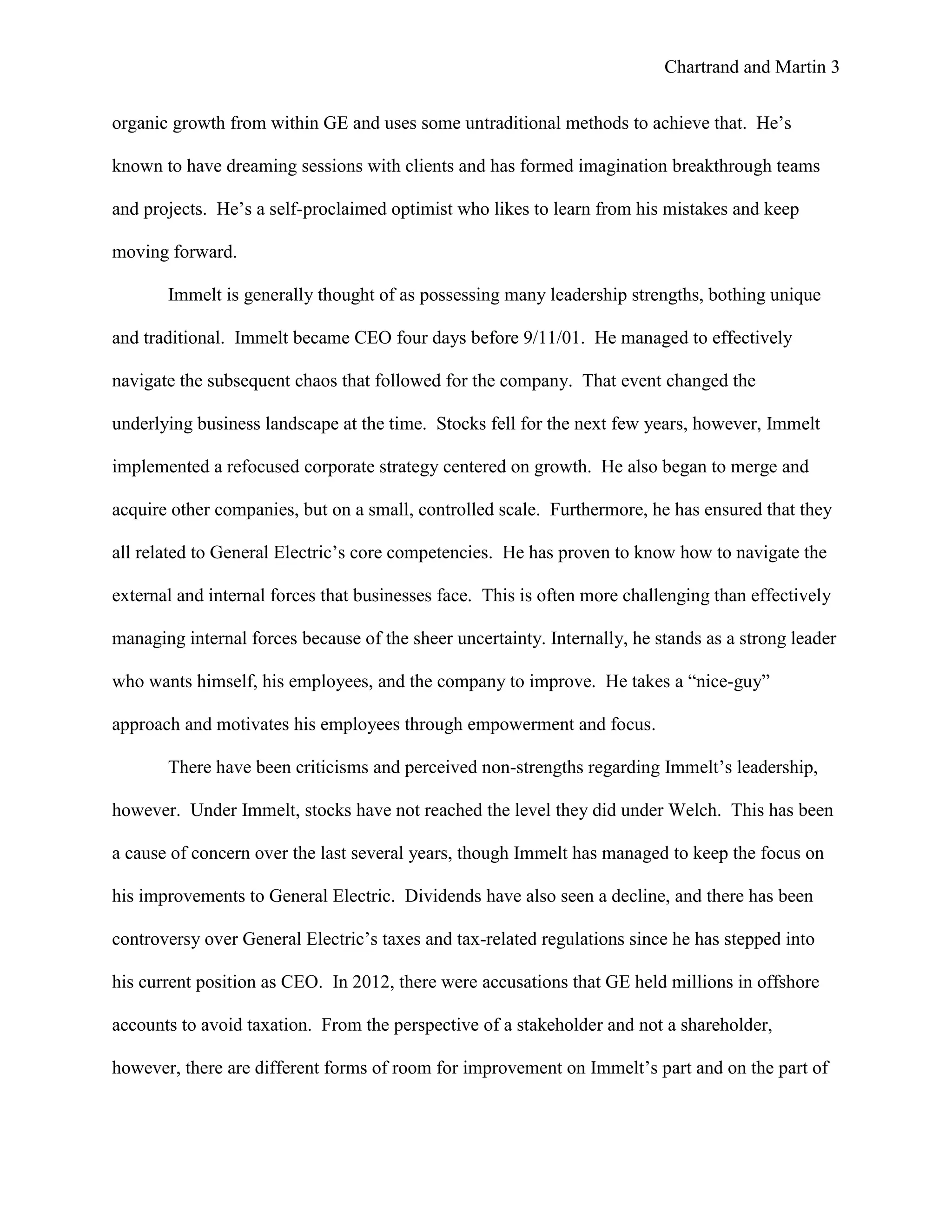 Chartrand and Martin 3
organic growth from within GE and uses some untraditional methods to achieve that. He’s
known to have dreaming sessions with clients and has formed imagination breakthrough teams
and projects. He’s a self-proclaimed optimist who likes to learn from his mistakes and keep
moving forward.
Immelt is generally thought of as possessing many leadership strengths, bothing unique
and traditional. Immelt became CEO four days before 9/11/01. He managed to effectively
navigate the subsequent chaos that followed for the company. That event changed the
underlying business landscape at the time. Stocks fell for the next few years, however, Immelt
implemented a refocused corporate strategy centered on growth. He also began to merge and
acquire other companies, but on a small, controlled scale. Furthermore, he has ensured that they
all related to General Electric’s core competencies. He has proven to know how to navigate the
external and internal forces that businesses face. This is often more challenging than effectively
managing internal forces because of the sheer uncertainty. Internally, he stands as a strong leader
who wants himself, his employees, and the company to improve. He takes a “nice-guy”
approach and motivates his employees through empowerment and focus.
There have been criticisms and perceived non-strengths regarding Immelt’s leadership,
however. Under Immelt, stocks have not reached the level they did under Welch. This has been
a cause of concern over the last several years, though Immelt has managed to keep the focus on
his improvements to General Electric. Dividends have also seen a decline, and there has been
controversy over General Electric’s taxes and tax-related regulations since he has stepped into
his current position as CEO. In 2012, there were accusations that GE held millions in offshore
accounts to avoid taxation. From the perspective of a stakeholder and not a shareholder,
however, there are different forms of room for improvement on Immelt’s part and on the part of
 