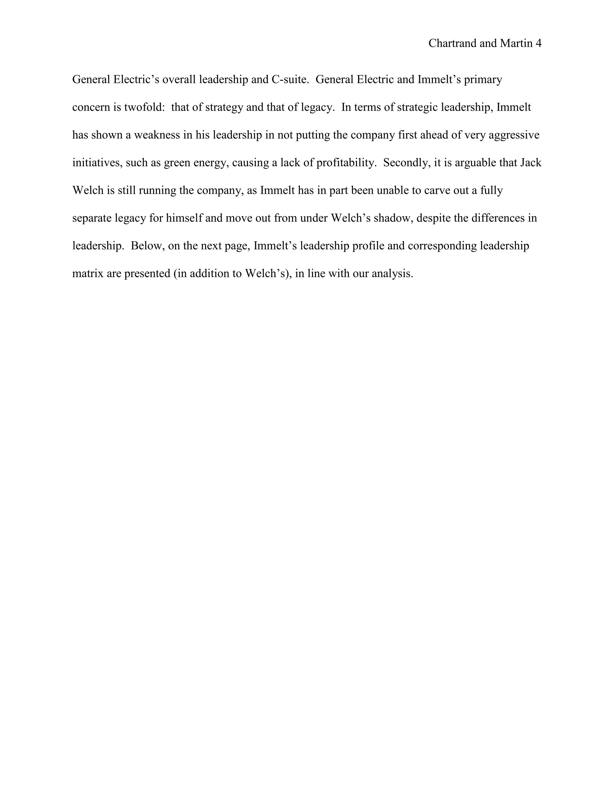 Chartrand and Martin 4
General Electric’s overall leadership and C-suite. General Electric and Immelt’s primary
concern is twofold: that of strategy and that of legacy. In terms of strategic leadership, Immelt
has shown a weakness in his leadership in not putting the company first ahead of very aggressive
initiatives, such as green energy, causing a lack of profitability. Secondly, it is arguable that Jack
Welch is still running the company, as Immelt has in part been unable to carve out a fully
separate legacy for himself and move out from under Welch’s shadow, despite the differences in
leadership. Below, on the next page, Immelt’s leadership profile and corresponding leadership
matrix are presented (in addition to Welch’s), in line with our analysis.
 