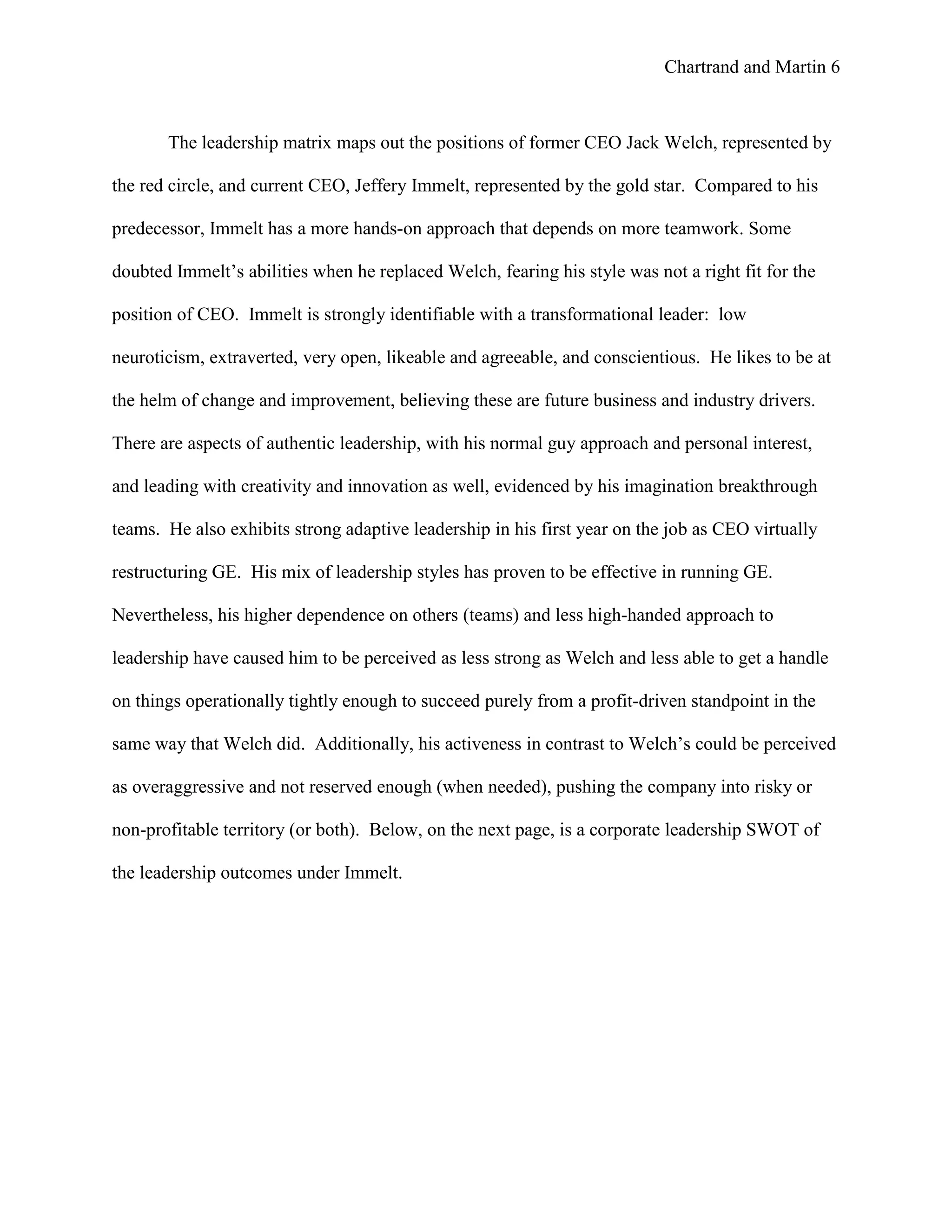 Chartrand and Martin 6
The leadership matrix maps out the positions of former CEO Jack Welch, represented by
the red circle, and current CEO, Jeffery Immelt, represented by the gold star. Compared to his
predecessor, Immelt has a more hands-on approach that depends on more teamwork. Some
doubted Immelt’s abilities when he replaced Welch, fearing his style was not a right fit for the
position of CEO. Immelt is strongly identifiable with a transformational leader: low
neuroticism, extraverted, very open, likeable and agreeable, and conscientious. He likes to be at
the helm of change and improvement, believing these are future business and industry drivers.
There are aspects of authentic leadership, with his normal guy approach and personal interest,
and leading with creativity and innovation as well, evidenced by his imagination breakthrough
teams. He also exhibits strong adaptive leadership in his first year on the job as CEO virtually
restructuring GE. His mix of leadership styles has proven to be effective in running GE.
Nevertheless, his higher dependence on others (teams) and less high-handed approach to
leadership have caused him to be perceived as less strong as Welch and less able to get a handle
on things operationally tightly enough to succeed purely from a profit-driven standpoint in the
same way that Welch did. Additionally, his activeness in contrast to Welch’s could be perceived
as overaggressive and not reserved enough (when needed), pushing the company into risky or
non-profitable territory (or both). Below, on the next page, is a corporate leadership SWOT of
the leadership outcomes under Immelt.
 