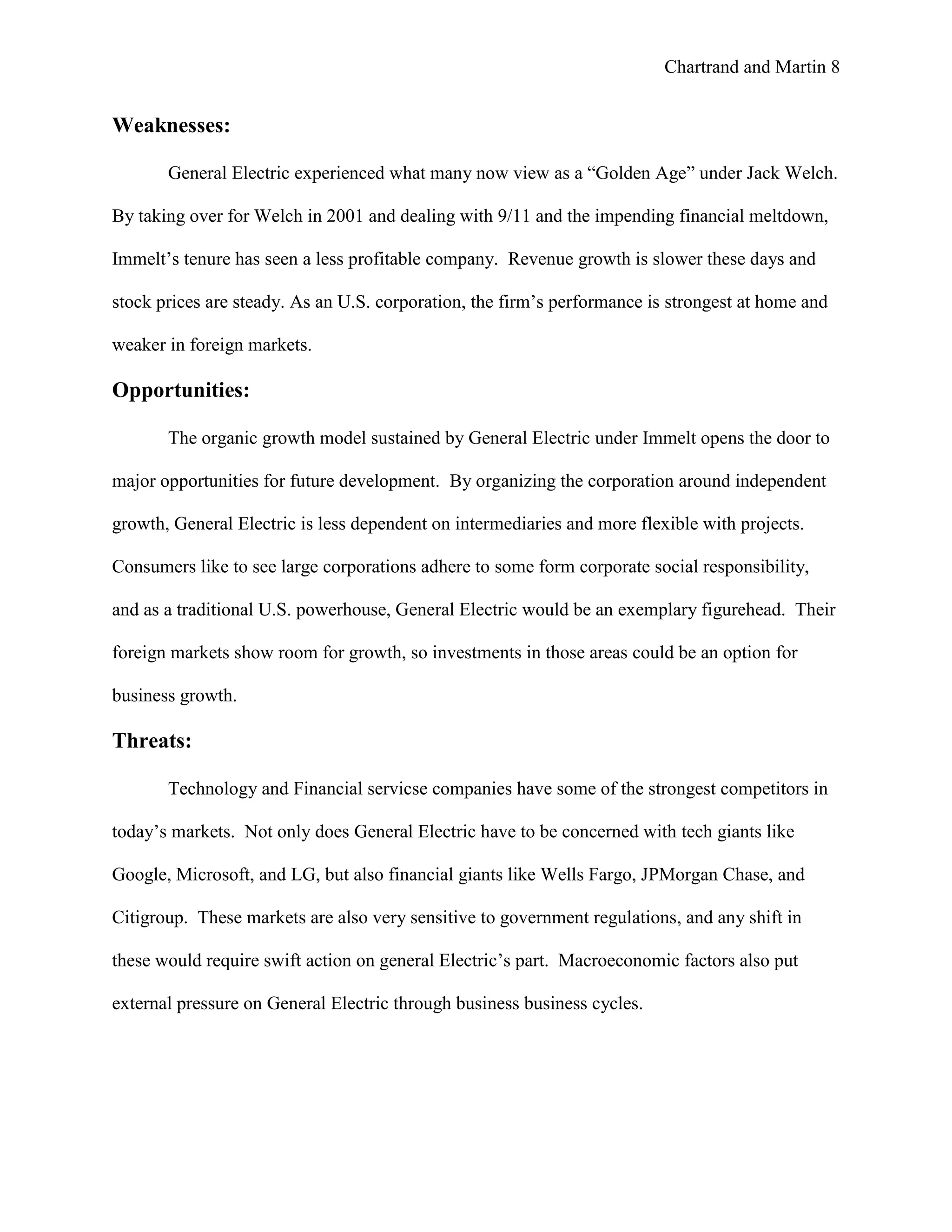 Chartrand and Martin 8
Weaknesses:
General Electric experienced what many now view as a “Golden Age” under Jack Welch.
By taking over for Welch in 2001 and dealing with 9/11 and the impending financial meltdown,
Immelt’s tenure has seen a less profitable company. Revenue growth is slower these days and
stock prices are steady. As an U.S. corporation, the firm’s performance is strongest at home and
weaker in foreign markets.
Opportunities:
The organic growth model sustained by General Electric under Immelt opens the door to
major opportunities for future development. By organizing the corporation around independent
growth, General Electric is less dependent on intermediaries and more flexible with projects.
Consumers like to see large corporations adhere to some form corporate social responsibility,
and as a traditional U.S. powerhouse, General Electric would be an exemplary figurehead. Their
foreign markets show room for growth, so investments in those areas could be an option for
business growth.
Threats:
Technology and Financial servicse companies have some of the strongest competitors in
today’s markets. Not only does General Electric have to be concerned with tech giants like
Google, Microsoft, and LG, but also financial giants like Wells Fargo, JPMorgan Chase, and
Citigroup. These markets are also very sensitive to government regulations, and any shift in
these would require swift action on general Electric’s part. Macroeconomic factors also put
external pressure on General Electric through business business cycles.
 
