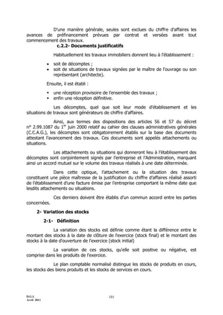 D'une manière générale, seules sont exclues du chiffre d'affaires les
avances de préfinancement prévues par contrat et versées avant tout
commencement des travaux.
           c.2.2- Documents justificatifs

                  Habituellement les travaux immobiliers donnent lieu à l'établissement :

                 soit de décomptes ;
                 soit de situations de travaux signées par le maître de l'ouvrage ou son
                  représentant (architecte).

              Ensuite, il est établi :

                 une réception provisoire de l'ensemble des travaux ;
                 enfin une réception définitive.

              Les décomptes, quel que soit leur mode d'établissement et les
situations de travaux sont générateurs de chiffre d'affaires.

              Ainsi, aux termes des dispositions des articles 56 et 57 du décret
n° 2.99.1087 du 1er juin 2000 relatif au cahier des clauses administratives générales
(C.C.A.G.), les décomptes sont obligatoirement établis sur la base des documents
attestant l’avancement des travaux. Ces documents sont appelés attachements ou
situations.

              Les attachements ou situations qui donneront lieu à l’établissement des
décomptes sont conjointement signés par l’entreprise et l’Administration, marquant
ainsi un accord mutuel sur le volume des travaux réalisés à une date déterminée.

              Dans cette optique, l’attachement ou la situation des travaux
constituent une pièce maîtresse de la justification du chiffre d’affaires réalisé assorti
de l’établissement d’une facture émise par l’entreprise comportant la même date que
lesdits attachements ou situations.

                  Ces derniers doivent être établis d’un commun accord entre les parties
concernées.

       2- Variation des stocks

             2-1- Définition

              La variation des stocks est définie comme étant la différence entre le
montant des stocks à la date de clôture de l'exercice (stock final) et le montant des
stocks à la date d'ouverture de l'exercice (stock initial)

            La variation de ces stocks, qu'elle soit positive ou négative, est
comprise dans les produits de l'exercice.

              Le plan comptable normalisé distingue les stocks de produits en cours,
les stocks des biens produits et les stocks de services en cours.




D.G.I.                                       101
Avril 2011
 