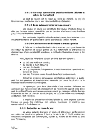 2-2-1-2- En ce qui concerne les produits résiduels (déchets et
                           rebuts de fabrication)

               Le coût de revient est la valeur au cours du marché, au jour de
l'inventaire ou, à défaut de cours, leur valeur probable de réalisation.

                  2-2-1-3- En ce qui concerne les travaux en cours

              Les travaux en cours sont constitués des travaux effectués depuis la
date des derniers travaux matérialisés par les derniers attachements ou situations
jusqu’à la date de clôture de l’exercice.

              Aux termes des dispositions fiscales et comptables, les travaux en cours
doivent être détaillés en quantité et en valeur et évalués au prix de revient.

                  2-2-1-4- Cas du secteur du bâtiment et travaux publics

             A l’effet de normaliser l’évaluation des travaux en cours pour l’ensemble
du secteur du bâtiment et travaux publics (B.T.P.), notamment les entreprises ne
disposant pas d’une comptabilité analytique, la méthode d’évaluation ci-après a été
retenue.

             Ainsi, le prix de revient des travaux en cours doit tenir compte :

                du coût des matériaux utilisés ;
                du coût de la main d’œuvre ;
                des frais de chantier ;
                de la quote-part des frais généraux et amortissement se rapportant aux
                 travaux en cours;
                des frais financiers en cas de cycle long d’approvisionnement.

              Si les trois premières composantes sont faciles à déterminer, la quote-
part des frais généraux et amortissements nécessite par contre l’application de la
méthode d’évaluation forfaitaire ci-après.

              La quote-part peut être déterminée d’une manière forfaitaire en
appliquant aux frais généraux et amortissement de l’exercice le rapport entre d’une
part, les coûts afférents aux travaux en cours à savoir les matériaux utilisés, la main
d’œuvre et les frais de chantier, et d’autre part, les coûts de même nature engagés
au cours de tout l’exercice.

           Il importe de préciser que la valeur globale du stock englobe, outre les
travaux en cours, les matériaux non utilisés, fournitures et matières non
consommées à la fin de l’exercice.

             2-2-2- Évaluation au cours du jour

              La valeur actuelle des biens en stock est déterminée, conformément
aux méthodes d'évaluation prévues à l’article 14 de la loi n° 09-88 relative aux
obligations comptables des commerçants, à partir du marché et de l'utilité du bien
pour l'entreprise.



D.G.I.                                       104
Avril 2011
 