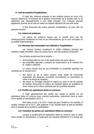 5- Autres produits d’exploitation

             Il s'agit des créances acquises et des produits perçus au cours d'un
exercice déterminé, à l'occasion de la gestion commerciale de la société mais ne se
rattachant pas nécessairement à son objet principal. Ces créances peuvent
également provenir de la mise en valeur de certains éléments de son actif social.

              A titre d'exemple des autres produits d’exploitation, on peut citer les
produits suivants :

             5.1- Jetons de présence

              Les jetons de présence perçus par la société ainsi que les
remboursements forfaitaires de frais et les rémunérations qui lui sont octroyées en
sa qualité d’administrateur.

             5.2- Revenus des immeubles non affectés à l’exploitation

              Les revenus fonciers constituent le chiffre d’affaires principal des
sociétés à objet immobilier. Dans les autres cas ce sont des produits accessoires.

              Ces produits proviennent de la location :

                 d'immeubles bâtis ou non et de constructions de toute nature ;
                 des propriétés agricoles y compris les constructions et le matériel fixe
                  et mobile y attachés.

              Le revenu foncier brut de ces immeubles ou propriétés agricoles est
constitué par le montant brut :

                 des loyers ou de la valeur locative brute totale de l'immeuble
                  augmentés des dépenses incombant normalement au propriétaire et
                  mises à la charge du locataire;
                 des loyers ou fermages stipulés en argent ou, dans le cas de contrats
                  de location rémunérée en nature, du montant obtenu en multipliant le
                  cours moyen de la culture pratiquée par les quantités stipulées.

             5.3- Profits sur opérations faites en commun

              Il s’agit généralement des profits que réalise la société sur les
opérations faites en commun avec d’autres partenaires, notamment dans le cadre
d’une société en participation (S.E.P.).

              Ainsi dans ce cas, si la S.E.P. n’opte pas pour l’impôt sur les sociétés, la
société, membre de la S.E.P., doit rapporter à son résultat fiscal sa part de bénéfice
dans le résultat de la société en participation.

             5.4- Transfert de pertes sur opérations faites en commun

             Lorsque la société gère les opérations faites en commun dans le cadre
d’une société en participation, la quote-part des résultats déficitaires à la charge des



D.G.I.                                       106
Avril 2011
 