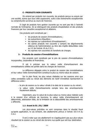 C- PRODUITS NON COURANTS

              On entend par produits non courants, les produits perçus ou acquis par
une société, autres que ceux cités auparavant, suite à des évènements exceptionnels
ou conjoncturels survenus au cours de l'exercice.

           Il s'agit de produits hors gestion courante qui ne sont pas liés à l'activité
normale de l'entreprise. Ils se distinguent des produits d'exploitation et des produits
financiers par leur caractère exceptionnel et aléatoire.

              Ces produits sont constitués par :

                        les produits de cession d’immobilisations ;
                        les subventions d’équilibre ;
                        les reprises sur subventions d’investissement ;
                        les autres produits non courants y compris les dégrèvements
                         obtenus de l'administration au titre des impôts déductibles visés
                         au I-C de l'article 10 du C.G.I ;
                        les reprises non courantes et transferts de charges.

             1-   Produits de cession d’immobilisations

              Ces produits sont constitués par le prix de cession d’immobilisations
incorporelles, corporelles et financières.

             Il est à préciser que la valeur nette d’amortissement                       des
immobilisations cédées est portée dans les charges de l’exercice.

              La différence dégagée entre le produit de cession des immobilisations
et leur valeur nette d’amortissement constitue la plus ou moins-value de cession.

              Sur le plan fiscal, les plus values réalisées sur les cessions ainsi que
celles constatées suite au retrait des éléments de l'actif immobilisé représentent la
différence entre :

             - le prix de cession ou la valeur vénale à la date de la cession ou du retrait ;
             - la valeur nette d’amortissements compte tenu des amortissements
               fiscalement déduits.

             Cependant, pour le calcul de la plus-value ou moins-value réalisée suite
à la cession d’un véhicule de tourisme, la valeur nette d’amortissement est
déterminée, abstraction faite, de la limitation de la déductibilité des amortissements
y afférents.

                  1.1- Avant le 01 /01/ 2009

             Les plus-values précitées ne sont comprises dans le résultat fiscal
qu'après application, le cas échéant, des abattements prévus à l'article 161-I-A du
C.G.I.

              Il est à noter que ces abattement ne s’appliquaient pas aux plus-values
résultant de la cession ou du retrait des terrains nus quelle que soit leur destination.

D.G.I.                                         111
Avril 2011
 