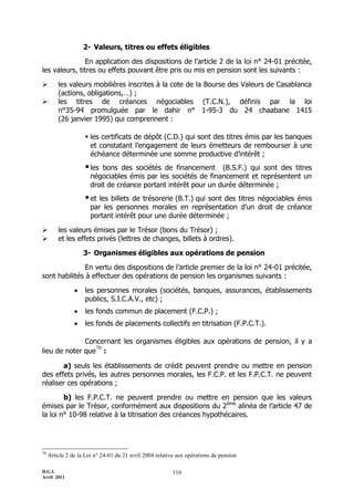 2- Valeurs, titres ou effets éligibles

               En application des dispositions de l’article 2 de la loi n° 24-01 précitée,
les valeurs, titres ou effets pouvant être pris ou mis en pension sont les suivants :

        les valeurs mobilières inscrites à la cote de la Bourse des Valeurs de Casablanca
         (actions, obligations,…) ;
        les titres de créances négociables (T.C.N.), définis par la loi
         n°35-94 promulguée par le dahir n° 1-95-3 du 24 chaabane 1415
         (26 janvier 1995) qui comprennent :

                     les certificats de dépôt (C.D.) qui sont des titres émis par les banques
                      et constatant l’engagement de leurs émetteurs de rembourser à une
                      échéance déterminée une somme productive d’intérêt ;
                     les  bons des sociétés de financement (B.S.F.) qui sont des titres
                       négociables émis par les sociétés de financement et représentent un
                       droit de créance portant intérêt pour un durée déterminée ;
                     et  les billets de trésorerie (B.T.) qui sont des titres négociables émis
                       par les personnes morales en représentation d'un droit de créance
                       portant intérêt pour une durée déterminée ;

        les valeurs émises par le Trésor (bons du Trésor) ;
        et les effets privés (lettres de changes, billets à ordres).

                    3- Organismes éligibles aux opérations de pension

               En vertu des dispositions de l’article premier de la loi n° 24-01 précitée,
sont habilités à effectuer des opérations de pension les organismes suivants :

                   les personnes morales (sociétés, banques, assurances, établissements
                    publics, S.I.C.A.V., etc) ;
                   les fonds commun de placement (F.C.P.) ;
                   les fonds de placements collectifs en titrisation (F.P.C.T.).

              Concernant les organismes éligibles aux opérations de pension, il y a
                 70
lieu de noter que :

       a) seuls les établissements de crédit peuvent prendre ou mettre en pension
des effets privés, les autres personnes morales, les F.C.P. et les F.P.C.T. ne peuvent
réaliser ces opérations ;

        b) les F.P.C.T. ne peuvent prendre ou mettre en pension que les valeurs
émises par le Trésor, conformément aux dispositions du 2ème alinéa de l’article 47 de
la loi n° 10-98 relative à la titrisation des créances hypothécaires.




70
     Article 2 de la Loi n° 24-01 du 21 avril 2004 relative aux opérations de pension

D.G.I.                                                   116
Avril 2011
 
