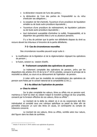     la déclaration inexacte de l’une des parties ;
                   la déclaration de l’une des parties de l’impossibilité ou du refus
                    d’exécuter ses obligations ;
                   la cessation de fait d’activité, l’ouverture d’une procédure de liquidation
                    amiable ou de toute autre procédure équivalente ;
                   l’ouverture d’une procédure de redressement, de liquidation judiciaire
                    ou de toute autre procédure équivalente ;
                   tout événement susceptible d’entraîner la nullité, l’inopposabilité, et la
                    disparition des garanties liées à une ou plusieurs pensions.

             Il y a lieu de préciser que la partie non défaillante dispose du droit au
recours devant les tribunaux à l’encontre de la partie défaillante.

                       7-2- Cas de circonstances nouvelles

                Des circonstances nouvelles peuvent surgir suite à :

        la modification de la législation et de la réglementation régissant les opérations
         de pension ;
        la fusion, scission ou cession d’actifs.

                    8- Traitement comptable des opérations de pension

              Le traitement comptable des opérations de pension, prévu par les
dispositions des articles 29 à 34 de la loi n° 24-01 précitée, consacre le principe de la
neutralité au début, au cours et au dénouement de l’opération de pension.

             A noter enfin que les modalités de comptabilisation des opérations de
pension sont fixées par le conseil national de la comptabilité (C.N.C.).

                       8-1-Au début de l’opération de pension

                a- Chez le cédant

             Sur le plan comptable les valeurs, titres ou effets mis en pension sont
maintenus à l’actif du bilan du cédant malgré le transfert juridique de leur propriété,
consacré par la livraison effective de ces valeurs, titres ou effets71.

              Le montant de la dette du cédant vis à vis du cessionnaire doit être
individualisé et constaté sous une rubrique spécifique au passif du bilan afin de
permettre d’assurer un suivi des titres en cause, en contrepartie du compte de
trésorerie concerné.

               Le montant de ces valeurs, titres ou effets, ventilés selon leur nature,
doit figurer dans les états de synthèse.



71
     Article 31 de la loi n° 24-01 relative aux opérations de pension

D.G.I.                                                    120
Avril 2011
 