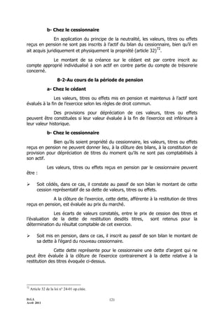 b- Chez le cessionnaire

               En application du principe de la neutralité, les valeurs, titres ou effets
reçus en pension ne sont pas inscrits à l’actif du bilan du cessionnaire, bien qu’il en
                                                                   72
ait acquis juridiquement et physiquement la propriété (article 32) .

            Le montant de sa créance sur le cédant est par contre inscrit au
compte approprié individualisé à son actif en contre partie du compte de trésorerie
concerné.

                       8-2-Au cours de la période de pension

                a- Chez le cédant

               Les valeurs, titres ou effets mis en pension et maintenus à l’actif sont
évalués à la fin de l’exercice selon les règles de droit commun.

              Des provisions pour dépréciation de ces valeurs, titres ou effets
peuvent être constituées si leur valeur évaluée à la fin de l’exercice est inférieure à
leur valeur historique.

                b- Chez le cessionnaire

             Bien qu’ils soient propriété du cessionnaire, les valeurs, titres ou effets
reçus en pension ne peuvent donner lieu, à la clôture des bilans, à la constitution de
provision pour dépréciation de titres du moment qu’ils ne sont pas comptabilisés à
son actif.

                Les valeurs, titres ou effets reçus en pension par le cessionnaire peuvent
être :

        Soit cédés, dans ce cas, il constate au passif de son bilan le montant de cette
         cession représentatif de sa dette de valeurs, titres ou effets.

             A la clôture de l’exercice, cette dette, afférente à la restitution de titres
reçus en pension, est évaluée au prix du marché.

             Les écarts de valeurs constatés, entre le prix de cession des titres et
l’évaluation de la dette de restitution desdits titres,      sont retenus pour la
détermination du résultat comptable de cet exercice.

        Soit mis en pension, dans ce cas, il inscrit au passif de son bilan le montant de
         sa dette à l’égard du nouveau cessionnaire.

              Cette dette représente pour le cessionnaire une dette d’argent qui ne
peut être évaluée à la clôture de l’exercice contrairement à la dette relative à la
restitution des titres évoquée ci-dessus.




72
     Article 32 de la loi n° 24-01 op.citée.

D.G.I.                                         121
Avril 2011
 