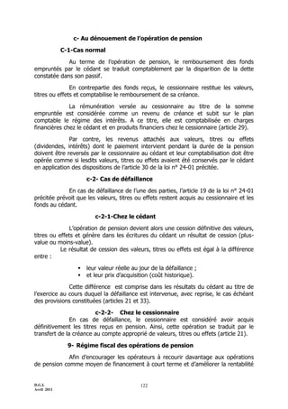 c- Au dénouement de l’opération de pension

             C-1-Cas normal

             Au terme de l’opération de pension, le remboursement des fonds
empruntés par le cédant se traduit comptablement par la disparition de la dette
constatée dans son passif.

               En contrepartie des fonds reçus, le cessionnaire restitue les valeurs,
titres ou effets et comptabilise le remboursement de sa créance.

              La rémunération versée au cessionnaire au titre de la somme
empruntée est considérée comme un revenu de créance et subit sur le plan
comptable le régime des intérêts. A ce titre, elle est comptabilisée en charges
financières chez le cédant et en produits financiers chez le cessionnaire (article 29).

              Par contre, les revenus attachés aux valeurs, titres ou effets
(dividendes, intérêts) dont le paiement intervient pendant la durée de la pension
doivent être reversés par le cessionnaire au cédant et leur comptabilisation doit être
opérée comme si lesdits valeurs, titres ou effets avaient été conservés par le cédant
en application des dispositions de l’article 30 de la loi n° 24-01 précitée.

                      c-2- Cas de défaillance

             En cas de défaillance de l’une des parties, l’article 19 de la loi n° 24-01
précitée prévoit que les valeurs, titres ou effets restent acquis au cessionnaire et les
fonds au cédant.

                         c-2-1-Chez le cédant

              L’opération de pension devient alors une cession définitive des valeurs,
titres ou effets et génère dans les écritures du cédant un résultat de cession (plus-
value ou moins-value).
           Le résultat de cession des valeurs, titres ou effets est égal à la différence
entre :

                     leur valeur réelle au jour de la défaillance ;
                     et leur prix d’acquisition (coût historique).

              Cette différence est comprise dans les résultats du cédant au titre de
l’exercice au cours duquel la défaillance est intervenue, avec reprise, le cas échéant
des provisions constituées (articles 21 et 33).

                         c-2-2- Chez le cessionnaire
               En cas de défaillance, le cessionnaire est considéré avoir acquis
définitivement les titres reçus en pension. Ainsi, cette opération se traduit par le
transfert de la créance au compte approprié de valeurs, titres ou effets (article 21).

               9- Régime fiscal des opérations de pension

             Afin d’encourager les opérateurs à recourir davantage aux opérations
de pension comme moyen de financement à court terme et d’améliorer la rentabilité


D.G.I.                                      122
Avril 2011
 
