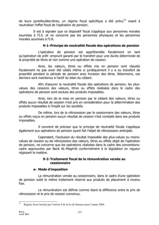 de leurs portefeuilles-titres, un régime fiscal spécifique a été prévu73 visant à
neutraliser l’effet fiscal de l’opération de pension.

          Il est à signaler que ce dispositif fiscal s’applique aux personnes morales
soumises à l’I.S. et ne concerne pas les personnes physiques et les personnes
morales soumises à l’I.R.

                       9-1- Principe de neutralité fiscale des opérations de pension

              L’opération de pension est appréhendée fiscalement en tant
qu’opération de prêt- emprunt garanti par le transfert pour une durée déterminée de
la propriété de titres et non comme une opération de cession.

              Ainsi, les valeurs, titres ou effets mis en pension sont réputés
fiscalement ne pas avoir été cédés même si juridiquement il y a eu transfert de
propriété pendant la période de pension avec livraison des titres. Néanmoins, ces
derniers sont maintenus à l’actif du bilan du cédant.

             Afin d’assurer la neutralité fiscale des opérations de pension, les plus-
values des cessions des valeurs, titres ou effets réalisées dans le cadre des
opérations de pension sont exclues des produits imposables.

              Ainsi, lors de la mise en pension par le cédant des valeurs, titres ou
effets aucun résultat de cession n’est pris en considération pour la détermination des
produits imposables à l’impôt sur les sociétés.

              De même, lors de la rétrocession par le cessionnaire des valeurs, titres
ou effets reçus en pension aucun résultat de cession n’est constaté dans ses produits
imposables.

            Il convient de préciser que le principe de neutralité fiscale s’applique
également aux opérations de pension ayant fait l’objet de rétrocession anticipée.

              Cependant, l’exclusion du résultat imposable des plus-values ou moins-
values de cession ou de rétrocession des valeurs, titres ou effets objet de l’opération
de pension, ne concerne que les opérations réalisées dans le cadre des conventions-
cadre approuvées par Bank AL-Maghrib conformément à la législation en vigueur
régissant la matière.

                       9-2- Traitement fiscal de la rémunération versée au
                            cessionnaire

              a- Mode d’imposition

            La rémunération versée au cessionnaire, dans le cadre d’une opération
de pension subit le même traitement réservé aux produits de placement à revenu
fixe.

              La rémunération est définie comme étant la différence entre le prix de
rétrocession et le prix de cession convenus.

73
     Régime fiscal institué par l’article 8 de la loi de finances pour l’année 2004.

D.G.I.                                                   123
Avril 2011
 