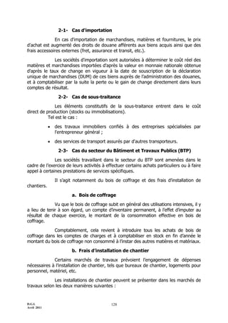 2-1- Cas d'importation

              En cas d'importation de marchandises, matières et fournitures, le prix
d'achat est augmenté des droits de douane afférents aux biens acquis ainsi que des
frais accessoires externes (fret, assurance et transit, etc.).

             Les sociétés d'importation sont autorisées à déterminer le coût réel des
matières et marchandises importées d'après la valeur en monnaie nationale obtenue
d'après le taux de change en vigueur à la date de souscription de la déclaration
unique de marchandises (DUM) de ces biens auprès de l’administration des douanes,
et à comptabiliser par la suite la perte ou le gain de change directement dans leurs
comptes de résultat.

                  2-2- Cas de sous-traitance

               Les éléments constitutifs de la sous-traitance entrent dans le coût
direct de production (stocks ou immobilisations).
           Tel est le cas :

                des travaux immobiliers confiés à des entreprises spécialisées par
                 l'entrepreneur général ;

                des services de transport assurés par d'autres transporteurs.

                  2-3- Cas du secteur du Bâtiment et Travaux Publics (BTP)

              Les sociétés travaillant dans le secteur du BTP sont amenées dans le
cadre de l’exercice de leurs activités à effectuer certains achats particuliers ou à faire
appel à certaines prestations de services spécifiques.

                 Il s’agit notamment du bois de coffrage et des frais d’installation de
chantiers.

                         a. Bois de coffrage

              Vu que le bois de coffrage subit en général des utilisations intensives, il y
a lieu de tenir à son égard, un compte d’inventaire permanent, à l’effet d’imputer au
résultat de chaque exercice, le montant de la consommation effective en bois de
coffrage.

             Comptablement, cela revient à introduire tous les achats de bois de
coffrage dans les comptes de charges et à comptabiliser en stock en fin d’année le
montant du bois de coffrage non consommé à l’instar des autres matières et matériaux.

                         b. Frais d’installation de chantier

             Certains marchés de travaux prévoient l’engagement de dépenses
nécessaires à l’installation de chantier, tels que bureaux de chantier, logements pour
personnel, matériel, etc.

             Les installations de chantier peuvent se présenter dans les marchés de
travaux selon les deux manières suivantes :


D.G.I.                                      128
Avril 2011
 