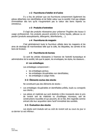 c-2 Fournitures d'atelier et d'usine

             Il y a lieu de préciser que ces fournitures comprennent également les
pièces détachées non identifiables et de faible valeur que la société n'est pas obligée
d'immobiliser dès lors qu'ils n'augmentent pas la valeur des biens réparés ou
entretenus.

                        c-3 Produits d'entretien

            Il s’agit des produits nécessaires pour préserver l’hygiène des locaux à
usage professionnel. Ces produits peuvent prendre la forme liquide, pâteuse ou en
poudre (produits assouplissants, détergents, désinfectants, …).

                        c-4 Fournitures de magasin

               C’est généralement toute la fourniture utilisée dans les magasins et les
aires de stockage de marchandises telle que la colle, les étiquettes, les carnets et les
bons de livraison.

                        c-5 Fournitures de bureau

              Ce sont les articles nécessaires à l’exercice de l’activité bureautique et
administrative de la société, tels que le papier, les enveloppes, les stylos, les classeurs…

                    d- Les emballages

                 Les emballages comprennent :

                       les emballages perdus;
                       les emballages récupérables non identifiables;
                       les emballages à usage mixte.

                  3-2- Éléments exclus des stocks

                 Ne constituent pas des éléments de stocks :

                Les emballages récupérables et identifiables prêtés, loués ou consignés
                 aux clients ;

                Les pièces et matériels qui sont destinés à être incorporés dans le prix
                 de revient soit de matériels ou d'outillages nouveaux, soit de
                 constructions nouvelles et qui peuvent, de ce fait, être regardés comme
                 entrant dès leur acquisition dans l'actif immobilisé des sociétés.

                  3-3- Évaluation des stocks

               Les stocks sont évalués soit au coût de revient soit au cours du jour si
ce dernier lui est inférieur.




D.G.I.                                       130
Avril 2011
 