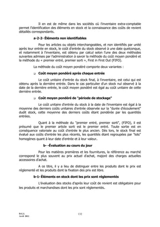 Il en est de même dans les sociétés où l'inventaire extra-comptable
permet l'identification des éléments en stock et la connaissance des coûts de revient
détaillés correspondants.

             a-2-2- Éléments non identifiables

             Pour les articles ou objets interchangeables, et non identifiés par unité
après leur entrée en stock, le coût d'entrée du stock observé à une date quelconque,
et notamment à l'inventaire, est obtenu par calcul selon l'une des deux méthodes
suivantes admises par l'administration à savoir la méthode du coût moyen pondéré et
la méthode du « premier entré, premier sorti », First in First Out (FIFO).

             La méthode du coût moyen pondéré comporte deux variantes :

                Coût moyen pondéré après chaque entrée

              Le coût unitaire d'entrée du stock final, à l'inventaire, est celui qui est
obtenu après la dernière entrée. Dans le cas particulier d'un stock nul observé à la
date de la dernière entrée, le coût moyen pondéré est égal au coût unitaire de cette
dernière entrée.

                Coût moyen pondéré de "période de stockage"

             Le coût unitaire d'entrée du stock à la date de l'inventaire est égal à la
moyenne des derniers coûts unitaires d'entrée observée sur la "durée d'écoulement"
dudit stock, cette moyenne des derniers coûts étant pondérée par les quantités
entrées.

             Quant à la méthode du "premier entré, premier sorti", (FIFO), il est
présumé que le premier article sorti est le premier entré. Toute sortie est en
conséquence valorisée au coût d'entrée le plus ancien. Dès lors, le stock final est
évalué aux coûts d'entrée les plus récents, les quantités étant regroupées par "lots"
homogènes quant à leur date d'entrée et à leur valeur.

                   b- -Évaluation au cours du jour

              Pour les matières premières et les fournitures, la référence au marché
correspond le plus souvent au prix actuel d'achat, majoré des charges actuelles
accessoires d'achat.

             A ce titre, il y a lieu de distinguer entre les produits dont le prix est
réglementé et les produits dont la fixation des prix est libre.

             b-1- Éléments en stock dont les prix sont réglementés

              L'évaluation des stocks d'après leur coût de revient est obligatoire pour
les produits et marchandises dont les prix sont réglementés.




D.G.I.                                     132
Avril 2011
 