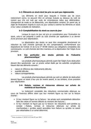b-2- Éléments en stock dont les prix ne sont pas réglementés

              Les éléments en stock pour lesquels il n'existe pas de cours
notoirement connu ne peuvent être en principe évalués au dessous du coût de
revient que s'ils ont subi par suite de circonstances telles que détérioration,
changement de mode ou de débouchés, une dépréciation certaine. En pareil cas, la
règle de l'évaluation d'après le cours du jour conduit à estimer les éléments en stock
à leur valeur probable de réalisation.

               b-3- Comptabilisation du stock au cours du jour

              Lorsque le cours du jour est pris en considération pour l'évaluation du
stock, celui-ci est présenté à partir du coût d'entrée par application à ce dernier
d'une provision pour dépréciation.

              La dépréciation des stocks ne peut être enregistrée directement en
réduction du coût d'entrée (principe de non compensation) conformément aux
dispositions de l’article 15 de la loi n° 09-88 relative aux obligations comptables des
commerçants. Le coût d'entrée doit être maintenu et la dépréciation fait l'objet d'une
provision.

             b-4-       Cas particulier des                  stocks   périmés   de   l’industrie
                        pharmaceutique75

               Les produits pharmaceutiques périmés ayant fait l’objet d’une destruction
doivent être sanctionnés par un procès verbal établi par les autorités compétentes
faisant état des éléments suivants :

        nature et référence des médicaments détruits;
        quantité détruite;
        valeurs correspondantes.

              Les produits pharmaceutiques périmés qui sont en attente de destruction
doivent figurer en stock à leur prix de revient assorti, le cas échéant, d’une provision
pour dépréciation.

               3-4- Rabais, remises et ristournes obtenus sur achats de
                    matières et fournitures

             Le traitement comptable des réductions commerciales obtenues au
cours de l’exercice diffère selon que leur montant figure ou non sur la facture
d'achat :

        Si leur montant figure sur la facture : les achats sont comptabilisés déduction
         faite des rabais et remises déduits du montant des factures ;
        Si leur montant ne figure pas sur la facture: les réductions sont portées au
         compte « Rabais, remises et ristournes obtenues sur achats de
         marchandises » qu'elles soient accordées hors facture ou qu'elles ne soient
         pas rattachables à un achat déterminé.


75
     Note circulaire n° 245/03 LCCI du 05 juin 2003.

D.G.I.                                                 133
Avril 2011
 