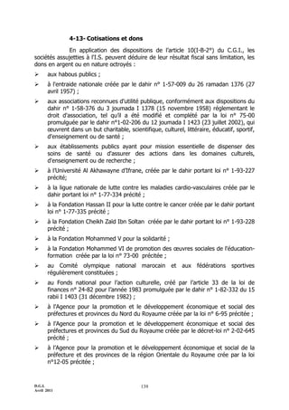 4-13- Cotisations et dons

             En application des dispositions de l’article 10(I-B-2°) du C.G.I., les
sociétés assujetties à l'I.S. peuvent déduire de leur résultat fiscal sans limitation, les
dons en argent ou en nature octroyés :
      aux habous publics ;
      à l'entraide nationale créée par le dahir n° 1-57-009 du 26 ramadan 1376 (27
       avril 1957) ;
      aux associations reconnues d'utilité publique, conformément aux dispositions du
       dahir n° 1-58-376 du 3 joumada I 1378 (15 novembre 1958) réglementant le
       droit d'association, tel qu’il a été modifié et complété par la loi n° 75-00
       promulguée par le dahir n°1-02-206 du 12 joumada I 1423 (23 juillet 2002), qui
       œuvrent dans un but charitable, scientifique, culturel, littéraire, éducatif, sportif,
       d'enseignement ou de santé ;
      aux établissements publics ayant pour mission essentielle de dispenser des
       soins de santé ou d'assurer des actions dans les domaines culturels,
       d'enseignement ou de recherche ;
      à l’Université Al Akhawayne d’Ifrane, créée par le dahir portant loi n° 1-93-227
       précité;
      à la ligue nationale de lutte contre les maladies cardio-vasculaires créée par le
       dahir portant loi n° 1-77-334 précité ;
      à la Fondation Hassan II pour la lutte contre le cancer créée par le dahir portant
       loi n° 1-77-335 précité ;
      à la Fondation Cheikh Zaïd Ibn Soltan créée par le dahir portant loi n° 1-93-228
       précité ;
      à la Fondation Mohammed V pour la solidarité ;
      à la Fondation Mohammed VI de promotion des œuvres sociales de l'éducation-
       formation créée par la loi n° 73-00 précitée ;
      au Comité olympique national           marocain    et aux     fédérations   sportives
       régulièrement constituées ;
      au Fonds national pour l’action culturelle, créé par l’article 33 de la loi de
       finances n° 24-82 pour l’année 1983 promulguée par le dahir n° 1-82-332 du 15
       rabii I 1403 (31 décembre 1982) ;
      à l'Agence pour la promotion et le développement économique et social des
       préfectures et provinces du Nord du Royaume créée par la loi n° 6-95 précitée ;
      à l'Agence pour la promotion et le développement économique et social des
       préfectures et provinces du Sud du Royaume créée par le décret-loi n° 2-02-645
       précité ;
      à l’Agence pour la promotion et le développement économique et social de la
       préfecture et des provinces de la région Orientale du Royaume crée par la loi
       n°12-05 précitée ;



D.G.I.                                       139
Avril 2011
 