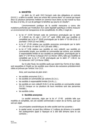 A- SOCIÉTÉS
              Le dahir du 12 août 1913 formant code des obligations et contrats
(D.O.C.) a défini la société dans son article 982 comme étant "un contrat par lequel
deux ou plusieurs personnes mettent en commun leurs biens ou leur travail ou tous
les deux à la fois, en vue de partager le bénéfice qui pourra en résulter".

             L'environnement juridique de la société marocaine a connu des
mutations profondes par l'institution d'un cadre législatif spécifique à même d'assurer
un environnement de transparence et de compétitivité. En effet, il s'agit de :

            la loi n° 15-95 formant code de commerce promulguée par le dahir
             n° 1-96-83 du 15 rabii I 1417 (1er août 1996) telle que modifiée et
             complétée par la loi n° 20-85 promulguée par la dahir n° 01-08-18 du 17
             joumada I 1429 (23 mai 2008) ;
            la loi n° 17-95 relative aux sociétés anonymes promulguée par le dahir
             n° 1-96-124 du 14 rabii II 1417 (30 août 1996) ;
            la loi n° 5-96 relative aux sociétés en nom collectif, aux sociétés en
             commandite simple, aux sociétés en commandite par actions, aux sociétés
             à responsabilité limitée et aux sociétés en participation, promulguée par le
             dahir n° 1-97-49 du 5 chaoual 1417 (13 février 1997), telle que modifiée et
             complétée par la loi n° 21-05 promulguée par le dahir n° 1-06-21 du
             15 moharrem 1427 (14 février 2006).

              Sur le plan fiscal, les sociétés quels que soient leur forme et leur objet,
sont assujetties à l'impôt sur les sociétés sous réserve des exclusions précédemment
citées et prévues par l'article 3 du C.G.I.

             Ainsi, sont soumises de plein droit :

            les sociétés anonymes (S.A.) ;
            les sociétés en commandite par actions (S.C.A.) ;
            les sociétés à responsabilité limitée (S.A.R.L.) ;
            les sociétés en nom collectif (S.N.C.) et les sociétés en commandite simple
             (S.C.S.) lorsque un ou plusieurs de leurs membres sont des personnes
             morales ;
            les sociétés civiles.

                1- Sociétés anonymes
              La société anonyme, régie par la loi n° 17-95 précitée telle que
modifiée et complétée, est une société commerciale à raison de sa forme, quel que
soit son objet.

             Les principales caractéristiques de cette société sont les suivantes :
            le capital social, ne peut être inférieur à 3 millions de dirhams si la société
             fait publiquement appel à l'épargne et à 300 000 dirhams dans le cas
             contraire ;



D.G.I.                                        14
Avril 2011
 