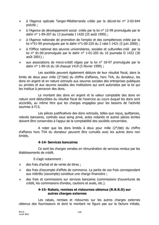       à l’Agence spéciale Tanger-Méditerranée créée par le décret-loi n° 2-02-644
       précité ;
      à l’Agence de développement social créée par la loi n° 12-99 promulguée par le
       dahir n° 1-99-207 du 13 joumada I 1420 (25 août 1999) ;
      à l’Agence nationale de promotion de l'emploi et des compétences créée par la
       loi n°51-99 promulguée par le dahir n°1-00-220 du 2 rabii I 1421 (5 juin 2000) ;
      à l'Office national des œuvres universitaires, sociales et culturelles créé par la
       loi n° 81-00 promulguée par le dahir n° 1-01-205 du 10 joumada II 1422 (30
       août 2001) ;
      aux associations de micro-crédit régies par la loi n° 18-97 promulguée par le
       dahir n° 1-99-16 du 18 chaoual 1419 (5 février 1999) ;

               Les sociétés peuvent également déduire de leur résultat fiscal, dans la
limite de deux pour mille (2°/oo) du chiffre d'affaires, hors TVA, du donateur, les
dons en argent et en nature octroyés aux oeuvres sociales des entreprises publiques
ou privées et aux œuvres sociales des institutions qui sont autorisées par la loi qui
les institue à percevoir des dons.

              Le montant des dons en argent et la valeur comptable des dons en
nature sont déductibles du résultat fiscal de l'exercice au cours duquel les dons sont
accordés, au même titre que les charges engagées pour les besoins de l'activité
soumise à l’I.S.

              Les pièces justificatives des dons octroyés, telles que reçus, quittances,
relevés bancaires, contrats sous seing privé, actes notariés et autres pièces écrites
doivent être conservées à l'appui de la comptabilité des sociétés concernées.

              A noter que les dons limités à deux pour mille (2°/oo) du chiffre
d'affaires hors TVA du donateur peuvent être cumulés avec les autres dons non
limités.

                4-14- Services bancaires

             Ce sont les charges versées en rémunération de services rendus par les
établissements de crédit.

             Il s’agit notamment :
      des frais d’achat et de vente de titres ;
      des frais d’escompte d’effets de commerce. La partie de ces frais correspondant
       aux intérêts (escompte) constitue une charge financière ;
      des frais et commissions sur services bancaires (commissions d'ouvertures de
       crédit, les commissions d'endos, cautions et avals, etc.).

                4-15- Rabais, remises et ristournes obtenus (R.R.R.O) sur
                      autres charges externes

            Les rabais, remises et ristournes sur les autres charges externes
obtenus des fournisseurs et dont le montant ne figure pas sur la facture initiale,

D.G.I.                                       140
Avril 2011
 