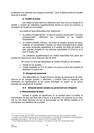 77
constituent une réduction des charges concernées                          pour la détermination du résultat
fiscal de la société.

                   5- Impôts et taxes

              Les impôts et taxes admis en déduction sont ceux mis à la charge de la
société, y compris les cotisations supplémentaires émises au cours de l'exercice, à
l'exception de l'impôt sur les sociétés.

              Les impôts et taxes déductibles sont notamment :

                  en matière d'impôts directs : la taxe de services communaux78 et la taxe
                   professionnelle79, afférentes aux immeubles et au matériel
                   d'exploitation;
                  en matière d'impôts indirects : les droits de douane, grevant les biens,
                   matériels et marchandises importés, les droits d'enregistrement relatifs
                   aux biens immeubles appartenant à la société, les droits de timbre, la
                   taxe spéciale annuelle sur les véhicules automobiles (T.S.A.V.A.) et la
                   taxe à l’essieu, etc.

              Les cotisations supplémentaires sur impôts déductibles font partie des
charges de l'exercice au cours duquel le rôle est émis.

                  Par contre, ne sont pas déductibles en matière d’impôt sur les sociétés :
                  l'impôt sur les sociétés ;
                  l’impôt imputable sur l'I.S. et retenu à la source au titre des produits de
                   placement à revenu fixe.

                    6- Charges de personnel

             Sont déductibles du résultat fiscal les charges de personnel et de main-
d’œuvre et les charges sociales y afférentes, y compris l'aide au logement, les
indemnités de représentation et les autres avantages en argent ou en nature
accordés aux employés de la société.

                   6-1- Rémunérations versées au personnel non dirigeant

              a- Rémunération de base

               Suivant la qualité du bénéficiaire et sa fonction dans la société, la
rémunération de base est fixée soit à l'heure, à la journée, à la semaine ou au mois,
soit sur des bases diverses, tel que le pourcentage sur les affaires traitées ou la
participation aux bénéfices de la société.




77
   Il s’agit du compte 6119 du CGNC qui fonctionne de manière inverse des autres comptes de charges.
78
   Ancienne Taxe d’Edilité instituée par la loi n° 30-89 relative à la fiscalité des collectivités et leur groupements
promulguée par le dahir n° 1-89-187 du 21 rabiaa II 1410 (21 novembre 1989).
79
   Ancien Impôt des Patentes institué par le dahir n° 1-61-442 du 22 rejeb 1381 (30 décembre 1961).

D.G.I.                                                   141
Avril 2011
 