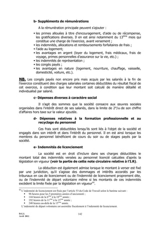 b- Suppléments de rémunérations

                    A la rémunération principale peuvent s'ajouter :
                 les primes allouées à titre d'encouragement, d'aide ou de récompense,
                  les gratifications diverses. Il en est ainsi notamment du 13 ème mois qui
                  constitue une charge de l'exercice, avant versement ;
                 les indemnités, allocations et remboursements forfaitaires de frais ;
                 l'aide au logement;
                 les avantages en argent (loyer du logement, frais médicaux, frais de
                  voyage, primes personnelles d'assurance sur la vie, etc.) ;
                 les indemnités de représentation ;
                 les congés payés ;
                 les avantages en nature (logement, nourriture, chauffage, vaisselle,
                  domesticité, voiture, etc.).

NB. Les congés payés non encore pris mais acquis par les salariés à la fin de
l’exercice constituent des charges salariales certaines déductibles du résultat fiscal de
cet exercice, à condition que leur montant soit calculé de manière détaillé et
individualisé par salarié.

                c- Dépenses diverses à caractère social

              Il s’agit des sommes que la société consacre aux œuvres sociales
organisées dans l'intérêt direct de ses salariés, dans la limite de 2°/00 de son chiffre
d’affaires hors taxe sur la valeur ajoutée.

                d- Dépenses relatives à la formation professionnelle et au
                   recyclage du personnel

            Ces frais sont déductibles lorsqu'ils sont liés à l'objet de la société et
engagés dans son intérêt et dans l'intérêt du personnel. Il en est ainsi lorsque les
membres du personnel bénéficient de cours du soir ou de stages payés par la
société.

                e- Indemnités de licenciement

               La société est en droit d’inclure dans ses charges déductibles le
montant total des indemnités versées au personnel licencié calculées d'après la
législation en vigueur (voir la partie de cette note circulaire relative à l’I.R).

              La déduction est également admise lorsque le montant à verser est fixé
par une juridiction, qu'il s'agisse des dommages et intérêts accordés par les
tribunaux en cas de licenciement ou de l'indemnité de licenciement proprement dite,
ou de l’indemnité de départ volontaire même si les montants de ces indemnités
excèdent la limite fixée par la législation en vigueur80.
80
     L’indemnité de licenciement est fixée par l’article 53 du Code de Travail selon le barème suivant :
        96 heures pour les 5 premières années d’ancienneté ;
        144 heures de la 6ème à la 10ème année ;
        192 heures de la 11ème à la 15ème année ;
        240 heures au-delà de la 15ème année.
     L’indemnité de départ volontaire est assimilée fiscalement à l’indemnité de licenciement.

D.G.I.                                                   142
Avril 2011
 