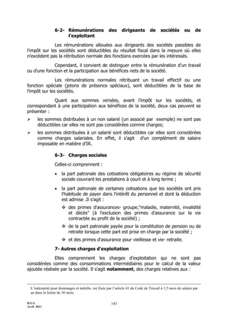 6-2- Rémunérations                 des      dirigeants        de     sociétés        ou     de
                      l’exploitant

              Les rémunérations allouées aux dirigeants des sociétés passibles de
l'impôt sur les sociétés sont déductibles du résultat fiscal dans la mesure où elles
n'excèdent pas la rétribution normale des fonctions exercées par les intéressés.

             Cependant, il convient de distinguer entre la rémunération d'un travail
ou d'une fonction et la participation aux bénéfices nets de la société.

               Les rémunérations normales rétribuant un travail effectif ou une
fonction spéciale (jetons de présence spéciaux), sont déductibles de la base de
l'impôt sur les sociétés.

            Quant aux sommes versées, avant l’impôt sur les sociétés, et
correspondant à une participation aux bénéfices de la société, deux cas peuvent se
présenter :
      les sommes distribuées à un non salarié (un associé par exemple) ne sont pas
       déductibles car elles ne sont pas considérées comme charges;
      les sommes distribuées à un salarié sont déductibles car elles sont considérées
       comme charges salariales. En effet, il s’agit d’un complément de salaire
       imposable en matière d’IR.

                 6-3- Charges sociales

                 Celles-ci comprennent :

                     la part patronale des cotisations obligatoires au régime de sécurité
                      sociale couvrant les prestations à court et à long terme ;

                     la part patronale de certaines cotisations que les sociétés ont pris
                      l'habitude de payer dans l'intérêt du personnel et dont la déduction
                      est admise .Il s'agit :
                       des primes d'assurances- groupe,"maladie, maternité, invalidité
                        et décès" (à l'exclusion des primes d'assurance sur la vie
                        contractée au profit de la société) ;
                       de la part patronale payée pour la constitution de pension ou de
                        retraite lorsque cette part est prise en charge par la société ;
                       et des primes d'assurance pour vieillesse et vie- retraite.

                 7- Autres charges d'exploitation

              Elles comprennent les charges d'exploitation qui ne sont pas
considérées comme des consommations intermédiaires pour le calcul de la valeur
ajoutée réalisée par la société. Il s'agit notamment, des charges relatives aux :



  L’indemnité pour dommages et intérêts est fixée par l’article 41 du Code de Travail à 1,5 mois de salaire par
  an dans la limite de 36 mois.

D.G.I.                                                143
Avril 2011
 