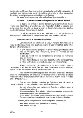 fraction d'immeuble dont ils ont nommément et statutairement la libre disposition. Il
en résulte que les intéressés peuvent immobiliser et amortir la valeur d'acquisition
des actions ou parts sociales correspondant à cette fraction.
           Le taux d'amortissement est celui appliqué aux biens immobiliers.

             b-3-3-5-      Constructions et aménagements sur terrain d'autrui

              Si d'après les termes du contrat de location, les constructions doivent
revenir sans indemnité au propriétaire du sol à l'expiration du bail, le locataire peut
comprendre dans ses charges outre le loyer du terrain, l'amortissement desdites
constructions calculé d'après la durée du bail.

          Le même traitement fiscal est applicable pour les installations et
aménagements importants effectués par l'exploitant dans un local pris à bail.

             b-4- Base de calcul des amortissements

               L’amortissement se calcule sur la valeur d’origine, hors taxe sur la
valeur ajoutée récupérable, telle qu’elle est inscrite à l’actif immobilisé. Cette valeur
d’origine est constituée par :
                le coût d’acquisition qui comprend le prix d’achat augmenté des autres
                 frais de transport, frais d’assurance, droits de douanes et frais
                 d’installation ;
                le coût de revient pour les immobilisations produites par l’entreprise
                 pour elle-même ;
                la valeur d’apport stipulée dans l’acte d’apport pour les biens apportés ;
                la valeur contractuelle pour les biens acquis par voie d’échange.

               A noter que les droits d’enregistrement et de timbre, les honoraires et
commissions et les frais d'actes ne font pas partie de la valeur d'origine définie ci-
dessus. Il s'agit de charges à répartir sur plusieurs exercices.

              Pour les immobilisations acquises à un prix libellé en devises, la base de
calcul des amortissements est constituée par la contre valeur en dirhams à la date de
l’établissement de la facture conformément aux dispositions du 5ème alinéa de l’article
10(I-F-1°-b)) du C.G.I.

             Pour les immobilisations produites par l’entreprise pour elle-même, le
coût de revient de ces immobilisations est constitué par la somme :
                du coût d'acquisition des matières et fournitures utilisées pour la
                 production de l'élément ;
                des charges directes de production, telles les charges de personnel, les
                 services extérieurs, les amortissements ;
                des charges indirectes de production dans la mesure où elles peuvent
                 être raisonnablement rattachées à la production de l'immobilisation.

             Toutefois, ce coût de production réel et complet ne comprend pas :
                  les frais d'administration générale de la société ;
                  les frais de stockage ;


D.G.I.                                        149
Avril 2011
 