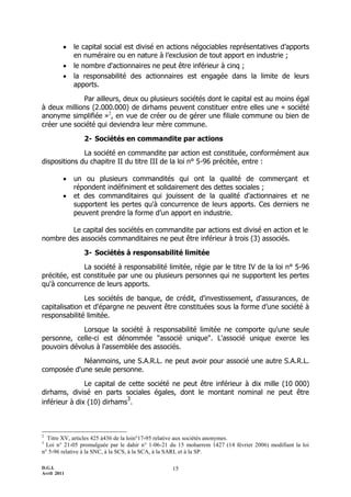    le capital social est divisé en actions négociables représentatives d’apports
             en numéraire ou en nature à l’exclusion de tout apport en industrie ;
            le nombre d'actionnaires ne peut être inférieur à cinq ;
            la responsabilité des actionnaires est engagée dans la limite de leurs
             apports.

             Par ailleurs, deux ou plusieurs sociétés dont le capital est au moins égal
à deux millions (2.000.000) de dirhams peuvent constituer entre elles une « société
anonyme simplifiée »2, en vue de créer ou de gérer une filiale commune ou bien de
créer une société qui deviendra leur mère commune.

                2- Sociétés en commandite par actions

              La société en commandite par action est constituée, conformément aux
dispositions du chapitre II du titre III de la loi n° 5-96 précitée, entre :

            un ou plusieurs commandités qui ont la qualité de commerçant et
             répondent indéfiniment et solidairement des dettes sociales ;
            et des commanditaires qui jouissent de la qualité d'actionnaires et ne
             supportent les pertes qu'à concurrence de leurs apports. Ces derniers ne
             peuvent prendre la forme d’un apport en industrie.

        Le capital des sociétés en commandite par actions est divisé en action et le
nombre des associés commanditaires ne peut être inférieur à trois (3) associés.

                3- Sociétés à responsabilité limitée

              La société à responsabilité limitée, régie par le titre IV de la loi n° 5-96
précitée, est constituée par une ou plusieurs personnes qui ne supportent les pertes
qu'à concurrence de leurs apports.

               Les sociétés de banque, de crédit, d'investissement, d'assurances, de
capitalisation et d'épargne ne peuvent être constituées sous la forme d’une société à
responsabilité limitée.

             Lorsque la société à responsabilité limitée ne comporte qu'une seule
personne, celle-ci est dénommée "associé unique". L'associé unique exerce les
pouvoirs dévolus à l'assemblée des associés.

            Néanmoins, une S.A.R.L. ne peut avoir pour associé une autre S.A.R.L.
composée d'une seule personne.

               Le capital de cette société ne peut être inférieur à dix mille (10 000)
dirhams, divisé en parts sociales égales, dont le montant nominal ne peut être
                             3
inférieur à dix (10) dirhams .



2
  Titre XV, articles 425 à436 de la loin°17-95 relative aux sociétés anonymes.
3
  Loi n° 21-05 promulguée par le dahir n° 1-06-21 du 15 moharrem 1427 (14 février 2006) modifiant la loi
n° 5-96 relative à la SNC, à la SCS, à la SCA, à la SARL et à la SP.

D.G.I.                                            15
Avril 2011
 
