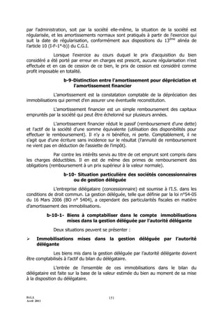 par l'administration, soit par la société elle-même, la situation de la société est
régularisée, et les amortissements normaux sont pratiqués à partir de l'exercice qui
suit la date de régularisation, conformément aux dispositions du 13ème alinéa de
l’article 10 (I-F-1°-b)) du C.G.I.

             Lorsque l'exercice au cours duquel le prix d'acquisition du bien
considéré a été porté par erreur en charges est prescrit, aucune régularisation n'est
effectuée et en cas de cession de ce bien, le prix de cession est considéré comme
profit imposable en totalité.

                    b-9-Distinction entre l'amortissement pour dépréciation et
                        l'amortissement financier

             L'amortissement est la constatation comptable de la dépréciation des
immobilisations qui permet d'en assurer une éventuelle reconstitution.

            L'amortissement financier est un simple remboursement des capitaux
empruntés par la société qui peut être échelonné sur plusieurs années.

               L'amortissement financier réduit le passif (remboursement d'une dette)
et l'actif de la société d'une somme équivalente (utilisation des disponibilités pour
effectuer le remboursement). Il n'y a ni bénéfice, ni perte. Comptablement, il ne
s'agit que d'une écriture sans incidence sur le résultat (l'annuité de remboursement
ne vient pas en déduction de l'assiette de l'impôt).

              Par contre les intérêts servis au titre de cet emprunt sont compris dans
les charges déductibles. Il en est de même des primes de remboursement des
obligations (remboursement à un prix supérieur à la valeur normale).

                    b-10- Situation particulière des sociétés concessionnaires
                        ou de gestion déléguée

             L’entreprise délégataire (concessionnaire) est soumise à l’I.S. dans les
conditions de droit commun. La gestion déléguée, telle que définie par la loi n°54-05
du 16 Mars 2006 (BO n° 5404), a cependant des particularités fiscales en matière
d’amortissement des immobilisations.

             b-10-1- Biens à comptabiliser dans le compte immobilisations
                     mises dans la gestion déléguée par l’autorité délégante

               Deux situations peuvent se présenter :

      Immobilisations mises dans la gestion déléguée par l’autorité
       délégante

             Les biens mis dans la gestion déléguée par l’autorité délégante doivent
être comptabilisés à l’actif du bilan du délégataire.

               L’entrée de l’ensemble de ces immobilisations dans le bilan du
délégataire est faite sur la base de la valeur estimée du bien au moment de sa mise
à la disposition du délégataire.



D.G.I.                                    151
Avril 2011
 