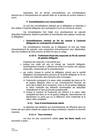 Cependant, lors du dernier renouvellement, ces immobilisations
donnent lieu à l’amortissement de caducité étalé sur la période du contrat restante à
courir.

                      Immobilisations non renouvelables
             Ce sont des immobilisations réalisées par le délégataire et destinées à
être cédées à l’autorité délégante sans contrepartie à la fin du contrat de cession.

              Ces immobilisations font l’objet d’un amortissement de caducité
déductible fiscalement, destiné à permettre la reconstitution des capitaux investis par
le délégataire.

                    Immobilisations remises en fin du contrat à l’autorité
                     délégante en contrepartie d’indemnité

             Ces immobilisations financées par le délégataire ne font pas l’objet
d’amortissement de caducité, mais uniquement d’amortissement pour dépréciation
dans les conditions de droit commun et selon les taux en usage.

                        b-10-3- Traitement fiscal des emprunts en fin du contrat
                                de gestion déléguée

                 S'agissant des emprunts, il est précisé que :
                lorsque leur solde est pris en charge par l'autorité délégante,
                 l'amortissement financier y afférent est limité à la fraction des capitaux
                 empruntés, remboursés par le concessionnaire;
                par contre, lorsque le contrat de délégation prévoit que la société
                 délégataire (concessionnaire) percevra de l’autorité délégante en fin du
                 contrat une indemnité, deux formules sont à envisager :
                  l'indemnité correspond à la valeur nette comptable des biens en fin
                   de gestion déléguée. Dans ce cas, l'amortissement financier est
                   exclu dès le début de la concession, mais en fin de gestion déléguée
                   la valeur résiduelle des éléments amortissables est déductible
                   intégralement en tant qu'annuité exceptionnelle ;
                  lorsque le montant de l'indemnité est inférieur à la valeur nette
                   comptable des biens en fin de gestion déléguée, l'amortissement de
                   dépréciation ne porte que sur la différence entre l’indemnité et la
                   valeur nette comptable.

                      b-11- Taux d'amortissements admis

              La déduction des dotations aux amortissements est effectuée dans les
limites des taux admis d'après les usages de chaque profession, industrie ou branche
d'activité.
                    b-11-1- Taux normaux

             Les taux les plus couramment utilisés pour les biens neufs sont
énumérés ci-après :



D.G.I.                                       153
Avril 2011
 