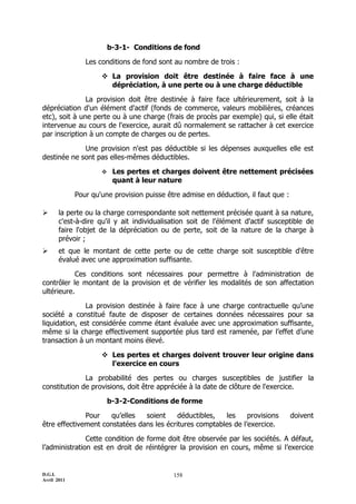 b-3-1- Conditions de fond

                Les conditions de fond sont au nombre de trois :

                      La provision doit être destinée à faire face à une
                       dépréciation, à une perte ou à une charge déductible

               La provision doit être destinée à faire face ultérieurement, soit à la
dépréciation d'un élément d'actif (fonds de commerce, valeurs mobilières, créances
etc), soit à une perte ou à une charge (frais de procès par exemple) qui, si elle était
intervenue au cours de l'exercice, aurait dû normalement se rattacher à cet exercice
par inscription à un compte de charges ou de pertes.

             Une provision n'est pas déductible si les dépenses auxquelles elle est
destinée ne sont pas elles-mêmes déductibles.

                         Les pertes et charges doivent être nettement précisées
                          quant à leur nature

             Pour qu'une provision puisse être admise en déduction, il faut que :

      la perte ou la charge correspondante soit nettement précisée quant à sa nature,
       c'est-à-dire qu'il y ait individualisation soit de l'élément d'actif susceptible de
       faire l'objet de la dépréciation ou de perte, soit de la nature de la charge à
       prévoir ;
      et que le montant de cette perte ou de cette charge soit susceptible d'être
       évalué avec une approximation suffisante.

           Ces conditions sont nécessaires pour permettre à l'administration de
contrôler le montant de la provision et de vérifier les modalités de son affectation
ultérieure.

               La provision destinée à faire face à une charge contractuelle qu’une
société a constitué faute de disposer de certaines données nécessaires pour sa
liquidation, est considérée comme étant évaluée avec une approximation suffisante,
même si la charge effectivement supportée plus tard est ramenée, par l’effet d’une
transaction à un montant moins élevé.

                      Les pertes et charges doivent trouver leur origine dans
                       l'exercice en cours

              La probabilité des pertes ou charges susceptibles de justifier la
constitution de provisions, doit être appréciée à la date de clôture de l'exercice.

                         b-3-2-Conditions de forme

              Pour   qu’elles   soient     déductibles,  les     provisions         doivent
être effectivement constatées dans les écritures comptables de l’exercice.

               Cette condition de forme doit être observée par les sociétés. A défaut,
l’administration est en droit de réintégrer la provision en cours, même si l’exercice


D.G.I.                                      158
Avril 2011
 