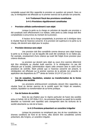 comptable auquel doit être rapportée la provision en question est prescrit. Dans ce
cas, la réintégration est effectuée sur le premier exercice de la période non prescrite.

                   b-4- Traitement fiscal des provisions constituées
                   b-4-1-Provisions régulièrement constituées

      Provision utilisée conformément à son objet

              Lorsque la perte ou la charge en prévision de laquelle une provision a
été constituée vient effectivement à se réaliser, cette perte ou cette charge doit être
comptabilisée à concurrence du montant de la provision.

                A hauteur de la charge comptabilisée, la provision est à réintégrer dans
le résultat fiscal de l’exercice concerné. Si la provision est supérieure à la perte ou la
charge, elle devient sans objet pour le surplus.

      Provision devenue sans objet

              Une provision doit être considérée comme devenue sans objet lorsque
la perte ou la charge en vue de laquelle elle avait été constituée ne se réalise pas.
Par exemple, encaissement d'une créance qui avait fait l'objet d'une provision pour
créance douteuse.

              La provision qui devient sans objet au cours d'un exercice déterminé
doit être réintégrée au résultat dudit exercice. Si la réintégration n'a pas été
effectuée par la société, l'administration répare cette omission dans le cadre d’une
procédure de contrôle. Étant précisé que si l'exercice concerné est prescrit, la
réintégration est effectuée sur le premier exercice de la période non prescrite en
application des dispositions du 5ème alinéa de l’article 10 (I-F-2°) du C.G.I.

      Cas de cessation, liquidation, scission ou transformation de la forme
       juridique des sociétés

               Les provisions antérieurement constituées doivent être rapportées au
résultat fiscal du dernier exercice de la société ayant fait l’objet de cessation,
scission, liquidation ou transformation de sa forme juridique.

      Cas de fusions de sociétés

               Dans les cas d'option pour le régime particulier de fusion des sociétés
prévu à l'article 162 et 247-XVdu C.G.I., les provisions figurant au passif de la société
absorbée ou fusionnée sont reportées sans changement dans les écritures de la
société absorbante ou née de la fusion.

                     b-4-2-Provisions présentant un caractère irrégulier

             Lorsque les provisions ne remplissent pas, lors de leur constitution, les
diverses conditions de fond et de forme, elles doivent être considérées comme
présentant, dès l'origine, un caractère irrégulier.


D.G.I.                                     159
Avril 2011
 