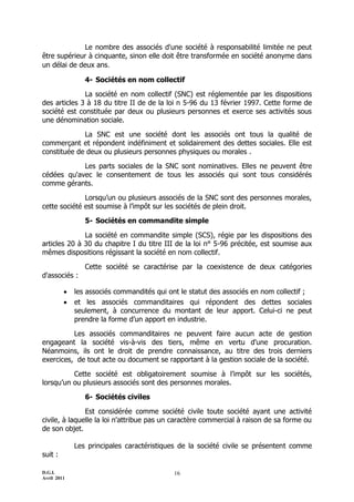 Le nombre des associés d'une société à responsabilité limitée ne peut
être supérieur à cinquante, sinon elle doit être transformée en société anonyme dans
un délai de deux ans.

                4- Sociétés en nom collectif

              La société en nom collectif (SNC) est réglementée par les dispositions
des articles 3 à 18 du titre II de de la loi n 5-96 du 13 février 1997. Cette forme de
société est constituée par deux ou plusieurs personnes et exerce ses activités sous
une dénomination sociale.

             La SNC est une société dont les associés ont tous la qualité de
commerçant et répondent indéfiniment et solidairement des dettes sociales. Elle est
constituée de deux ou plusieurs personnes physiques ou morales .

            Les parts sociales de la SNC sont nominatives. Elles ne peuvent être
cédées qu'avec le consentement de tous les associés qui sont tous considérés
comme gérants.

              Lorsqu’un ou plusieurs associés de la SNC sont des personnes morales,
cette société est soumise à l’impôt sur les sociétés de plein droit.

                5- Sociétés en commandite simple

              La société en commandite simple (SCS), régie par les dispositions des
articles 20 à 30 du chapitre I du titre III de la loi n° 5-96 précitée, est soumise aux
mêmes dispositions régissant la société en nom collectif.

                Cette société se caractérise par la coexistence de deux catégories
d'associés :

            les associés commandités qui ont le statut des associés en nom collectif ;
            et les associés commanditaires qui répondent des dettes sociales
             seulement, à concurrence du montant de leur apport. Celui-ci ne peut
             prendre la forme d’un apport en industrie.

          Les associés     commanditaires ne peuvent faire aucun acte de gestion
engageant la société       vis-à-vis des tiers, même en vertu d'une procuration.
Néanmoins, ils ont le     droit de prendre connaissance, au titre des trois derniers
exercices, de tout acte   ou document se rapportant à la gestion sociale de la société.

          Cette société est obligatoirement soumise à l’impôt sur les sociétés,
lorsqu’un ou plusieurs associés sont des personnes morales.

                6- Sociétés civiles

               Est considérée comme société civile toute société ayant une activité
civile, à laquelle la loi n'attribue pas un caractère commercial à raison de sa forme ou
de son objet.

             Les principales caractéristiques de la société civile se présentent comme
suit :

D.G.I.                                      16
Avril 2011
 